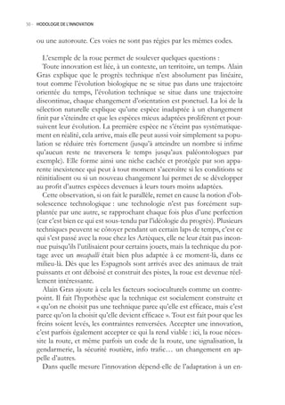 50.- HODOLOGIE DE L’INNOVATION



    ou une autoroute. Ces voies ne sont pas régies par les mêmes codes.

       L’exemple de la roue permet de soulever quelques questions :
       Toute innovation est liée, à un contexte, un territoire, un temps. Alain
    Gras explique que le progrès technique n’est absolument pas linéaire,
    tout comme l’évolution biologique ne se situe pas dans une trajectoire
    orientée du temps, l’évolution technique se situe dans une trajectoire
    discontinue, chaque changement d’orientation est ponctuel. La loi de la
    sélection naturelle explique qu’une espèce inadaptée à un changement
    finit par s’éteindre et que les espèces mieux adaptées prolifèrent et pour-
    suivent leur évolution. La première espèce ne s’éteint pas systématique-
    ment en réalité, cela arrive, mais elle peut aussi voir simplement sa popu-
    lation se réduire très fortement (jusqu’à atteindre un nombre si infime
    qu’aucun reste ne traversera le temps jusqu’aux paléontologues par
    exemple). Elle forme ainsi une niche cachée et protégée par son appa-
    rente inexistence qui peut à tout moment s’accroître si les conditions se
    réinitialisent ou si un nouveau changement lui permet de se développer
    au profit d’autres espèces devenues à leurs tours moins adaptées.
       Cette observation, si on fait le parallèle, remet en cause la notion d’ob-
    solescence technologique : une technologie n’est pas forcément sup-
    plantée par une autre, se rapprochant chaque fois plus d’une perfection
    (car c’est bien ce qui est sous-tendu par l’idéologie du progrès). Plusieurs
    techniques peuvent se côtoyer pendant un certain laps de temps, c’est ce
    qui s’est passé avec la roue chez les Aztèques, elle ne leur était pas incon-
    nue puisqu’ils l’utilisaient pour certains jouets, mais la technique du por-
    tage avec un mecapalli était bien plus adaptée à ce moment-là, dans ce
    milieu-là. Dès que les Espagnols sont arrivés avec des animaux de trait
    puissants et ont déboisé et construit des pistes, la roue est devenue réel-
    lement intéressante.
       Alain Gras ajoute à cela les facteurs socioculturels comme un contre-
    point. Il fait l’hypothèse que la technique est socialement construite et
    « qu’on ne choisit pas une technique parce qu’elle est efficace, mais c’est
    parce qu’on la choisit qu’elle devient efficace ». Tout est fait pour que les
    freins soient levés, les contraintes renversées. Accepter une innovation,
    c’est parfois également accepter ce qui la rend viable : ici, la roue néces-
    site la route, et même parfois un code de la route, une signalisation, la
    gendarmerie, la sécurité routière, info trafic… un changement en ap-
    pelle d’autres.
       Dans quelle mesure l’innovation dépend-elle de l’adaptation à un en-
 