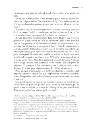 ITINÉRAIRES -.51



vironnement physique et culturel, ou de l’acceptation d’un projet so-
cial ?
   Est-ce que la viabilisation d’une invention par la mise en place d’élé-
ments (ce qui permet d’en faire une innovation), d’une infrastructure, ne
finit pas, au bout d’un certains temps, par cacher ces éléments mis en
place ?
   Autrement dit, est-ce que le système qui viabilise l’invention peut ten-
dre à escamoter l’utilité et la cohérence de l’innovation (et donc de l’in-
vention elle-même) par rapport à l’évolution du contexte ?
   Il a été démontré, notamment par Jean-Pierre Dupuy que la vitesse
généralisée6 d’une voiture en 197 est inférieure à celle d’une bicyclette
lorsque l’on prend tous les éléments en compte (consommation, entre-
tien, frais de réparation, temps passé à l’arrêt, frais de stationnement,
assurance, temps de travail nécessaire, etc.), la bicyclette est, en terme de
vitesse généralisée, plus rapide que l’automobile (quelle que soit la caté-
gorie socio-professionnelle et le modèle de voiture de l’utilisateur, sauf
pour le cadre supérieur en Simca ou en 2CV où la vitesse généralisée est
la même qu’en vélo). Alain Gras reprend le constat de Guido Viale qui
met le doigt sur une autre aberration de la voiture : elle transporte en
moyenne 1,2 passager, il faut donc convoquer la puissance nécessaire à
déplacer 1,1 tonne pour déplacer moins de 100 Kg « humains ».
   Passé un seuil d’abondance, la « contre-productivité » s’installe. Illich
emploie ce terme « chaque fois que l’impuissance résultant de la substi-
tution d’un produit à une valeur d’usage prive précisément ce produit de
sa valeur »7.
   Lorsqu’on en arrive à ce genre de constat, pourquoi les constructeurs
automobiles, les pouvoirs publics, et la société ne remettent-ils pas en
question ces modalités de transport ? Pourquoi les gens semblent-ils
désormais captifs d’une vitesse qui les retarde8 ?

 Bulletin interministériel pour la RCB, n°20, mars 197 (repris dans l’annexe de : Ivan Illich,
Energie et équité, Œuvres complètes, volume 1, Fayard, 200, p. 433)
 Le coût généralisé est la somme des dépenses monétaires liées au mode de transport uti-
lisé pour un trajet donné, et de la durée de ce trajet convertie en unités monétaires, au moyen
d’une valeur du temps (en général égale au revenu horaire du sujet étudié). En convertissant les
dépenses en temps, on obtient un temps généralisé, c’est-à-dire la somme de temps effectif de
déplacement qui correspond au temps passé à travailler pour obtenir les ressources nécessaire au
déplacement. En rapprochant ce temps du nombre de kilomètres parcourus, on peut en déduire
la vitesse généralisée.
 Ivan Illich, Le Chômage créateur, Seuil, 1977, p. 67
 Ivan Illich, Le Chômage créateur, Seuil, 1977, p. 64
 