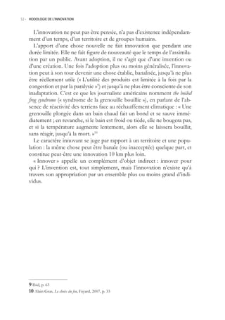 52.- HODOLOGIE DE L’INNOVATION



       L’innovation ne peut pas être pensée, n’a pas d’existence indépendam-
    ment d’un temps, d’un territoire et de groupes humains.
       L’apport d’une chose nouvelle ne fait innovation que pendant une
    durée limitée. Elle ne fait figure de nouveauté que le temps de l’assimila-
    tion par un public. Avant adoption, il ne s’agit que d’une invention ou
    d’une création. Une fois l’adoption plus ou moins généralisée, l’innova-
    tion peut à son tour devenir une chose établie, banalisée, jusqu’à ne plus
    être réellement utile (« L’utilité des produits est limitée à la fois par la
    congestion et par la paralysie »9) et jusqu’à ne plus être consciente de son
    inadaptation. C’est ce que les journaliste américains nomment the boiled
    frog syndrome (« syndrome de la grenouille bouillie »), en parlant de l’ab-
    sence de réactivité des terriens face au réchauffement climatique : « Une
    grenouille plongée dans un bain chaud fait un bond et se sauve immé-
    diatement ; en revanche, si le bain est froid ou tiède, elle ne bougera pas,
    et si la température augmente lentement, alors elle se laissera bouillir,
    sans réagir, jusqu’à la mort. »10
       Le caractère innovant se juge par rapport à un territoire et une popu-
    lation : la même chose peut être banale (ou inacceptée) quelque part, et
    constitue peut-être une innovation 10 km plus loin.
       « Innover » appelle un complément d’objet indirect : innover pour
    qui ? L’invention est, tout simplement, mais l’innovation n’existe qu’à
    travers son appropriation par un ensemble plus ou moins grand d’indi-
    vidus.




     Ibid, p. 63
    0 Alain Gras, Le choix du feu, Fayard, 2007, p. 33
 