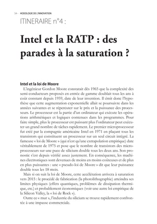 54.- HODOLOGIE DE L’INNOVATION



    ITINERAIRE n° :
                4

    Intel et la RATP : des
    parades à la saturation ?

    Intel et la loi de Moore
       L’ingénieur Gordon Moore constatait dès 196 que la complexité des
    semi-conducteurs proposés en entrée de gamme doublait tous les ans à
    coût constant depuis 199, date de leur invention. Il émit donc l’hypo-
    thèse que cette augmentation exponentielle allait se poursuivre dans les
    années suivantes et se répercuter sur le prix et la puissance des proces-
    seurs. Le processeur est la partie d’un ordinateur qui exécute les opéra-
    tions arithmétiques et logiques contenues dans les programmes. Pour
    faire simple, plus le processeur est puissant plus l’ordinateur peut exécu-
    ter un grand nombre de tâches rapidement. Le premier microprocesseur
    fut créé par la compagnie américaine Intel en 1971 en plaçant tous les
    transistors qui constituent un processeur sur un seul circuit intégré. La
    fameuse « loi de Moore » (qui n’est qu’une extrapolation empirique) date
    véritablement de 197 et pose que le nombre de transistors des micro-
    processeurs sur une puce de silicium double tous les deux ans. Son pro-
    nostic s’est depuis vérifié assez justement. En conséquence, les machi-
    nes électroniques sont devenues de moins en moins coûteuses et de plus
    en plus puissantes : une « pseudo-loi de Moore » dit que leur puissance
    double tous les 18 mois.
       Mais si on suit la loi de Moore, cette accélération arrivera à saturation
    vers 201 : le procédé de fabrication (la photolithographie) atteindra ses
    limites physiques (effets quantiques, problèmes de dissipation thermi-
    que, etc.) et probablement économiques (voir une autre loi empirique de
    la Silicon Valley, la « loi de Rock »).
       Outre ce « mur », l’industrie du silicium se trouve rapidement confron-
    tée à une impasse commerciale.
 