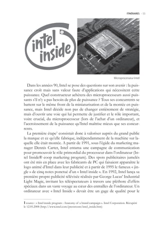 ITINÉRAIRES -.55




                                                                          Microprocesseur.Intel

   Dans les années 90, Intel se pose des questions sur son avenir : la puis-
sance croît mais sans valeur faute d’applications qui nécessitent cette
puissance. Quel constructeur achètera des microprocesseurs aussi puis-
sants s’il n’y a pas besoin de plus de puissance ? Tous ses concurrents se
battent sur le même front de la miniaturisation et de la montée en puis-
sance, mais Intel décide non pas de changer entièrement de stratégie,
mais d’ouvrir une voie qui lui permette de justifier et le rôle important,
voire crucial, du microprocesseur (lors de l’achat d’un ordinateur), et
l’accroissement de la puissance qu’Intel maîtrise mieux que ses concur-
rents.
   La première étape1 consistait donc à valoriser auprès du grand public
la marque et ce qu’elle fabrique, indépendamment de la machine sur la-
quelle elle était montée. A partir de 1991, sous l’égide du marketing ma-
nager Dennis Carter, Intel entama une campagne de communication
pour promouvoir le rôle primordial du processeur dans l’ordinateur (In-
tel Inside® coop marketing program). Des spots publicitaires jumelés
ont été mis en place avec les fabricants de PC qui faisaient apparaître le
logo animé d’Intel dans leur publicité et à partir de 199 le fameux « jin-
gle » de cinq notes ponctué d’un « Intel inside ». En 1992, Intel lança sa
première propre publicité télévisée réalisée par George Lucas’ Industrial
Light Magic, invitant les téléspectateurs à travers une pléthore d’effets
spéciaux dans un vaste voyage au cœur des entrailles de l’ordinateur. Un
ordinateur avec « Intel Inside » devait être un gage de qualité pour le

 source : « Intel inside program : Anatomy of a brand campaign ». Intel Corporation. Récupéré
le 12.0.2008 (http://www.intel.com/pressroom/intel_inside.htm)
 