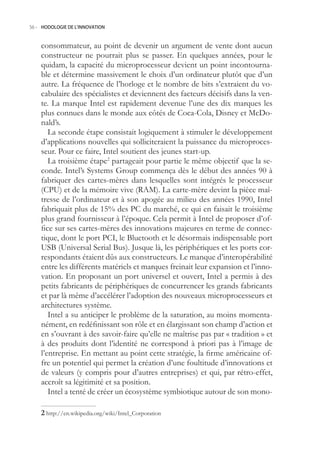 56.- HODOLOGIE DE L’INNOVATION



    consommateur, au point de devenir un argument de vente dont aucun
    constructeur ne pourrait plus se passer. En quelques années, pour le
    quidam, la capacité du microprocesseur devient un point incontourna-
    ble et détermine massivement le choix d’un ordinateur plutôt que d’un
    autre. La fréquence de l’horloge et le nombre de bits s’extraient du vo-
    cabulaire des spécialistes et deviennent des facteurs décisifs dans la ven-
    te. La marque Intel est rapidement devenue l’une des dix marques les
    plus connues dans le monde aux côtés de Coca-Cola, Disney et McDo-
    nald’s.
       La seconde étape consistait logiquement à stimuler le développement
    d’applications nouvelles qui solliciteraient la puissance du microproces-
    seur. Pour ce faire, Intel soutient des jeunes start-up.
       La troisième étape2 partageait pour partie le même objectif que la se-
    conde. Intel’s Systems Group commença dès le début des années 90 à
    fabriquer des cartes-mères dans lesquelles sont intégrés le processeur
    (CPU) et de la mémoire vive (RAM). La carte-mère devint la pièce maî-
    tresse de l’ordinateur et à son apogée au milieu des années 1990, Intel
    fabriquait plus de 1% des PC du marché, ce qui en faisait le troisième
    plus grand fournisseur à l’époque. Cela permit à Intel de proposer d’of-
    fice sur ses cartes-mères des innovations majeures en terme de connec-
    tique, dont le port PCI, le Bluetooth et le désormais indispensable port
    USB (Universal Serial Bus). Jusque là, les périphériques et les ports cor-
    respondants étaient dûs aux constructeurs. Le manque d’interopérabilité
    entre les différents matériels et marques freinait leur expansion et l’inno-
    vation. En proposant un port universel et ouvert, Intel a permis à des
    petits fabricants de périphériques de concurrencer les grands fabricants
    et par là même d’accélérer l’adoption des nouveaux microprocesseurs et
    architectures système.
       Intel a su anticiper le problème de la saturation, au moins momenta-
    nément, en redéfinissant son rôle et en élargissant son champ d’action et
    en s’ouvrant à des savoir-faire qu’elle ne maîtrise pas par « tradition » et
    à des produits dont l’identité ne correspond à priori pas à l’image de
    l’entreprise. En mettant au point cette stratégie, la firme américaine of-
    fre un potentiel qui permet la création d’une foultitude d’innovations et
    de valeurs (y compris pour d’autres entreprises) et qui, par rétro-effet,
    accroît sa légitimité et sa position.
       Intel a tenté de créer un écosystème symbiotique autour de son mono-

     http://en.wikipedia.org/wiki/Intel_Corporation
 
