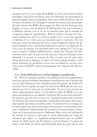 58.- HODOLOGIE DE L’INNOVATION



    portante sur la 13, sur la ligne B du RER, etc. Si on reste dans le même
    paradigme, celui de la circulation, donc de l’efficacité, de la puissance, la
    réponse logique dans ce paradigme, dans cette vision des choses qui est
    la vision circulante, c’est d’élargir la capacité du tunnel, faire passer plus
    de trains, mettre des RER à deux étages, etc. Mais on sent bien que cette
    logique est assez vaine finalement. Il suffit qu’une tour soit construite à
    la Défense comme c’est le cas en ce moment pour que le nombre de
    voyageurs augmente brutalement... Bref, la nature a horreur du vide ;
    alors à chaque fois qu’il va y avoir un espace, il va y avoir une capacité,
    et derrière, il va y avoir aussi une demande qui va s’accroître. On voit
    bien que toutes les réponses que l’on a essayé d’apporter depuis des di-
    zaines d’années nous conduisent finalement toujours à la saturation. Et
    il n’y a pas de réponse à la saturation dans cette optique-là. C’est ce qui
    nous a amené à réfléchir différemment : plutôt que d’essayer de faire
    transiter encore plus de gens sur nos réseaux, essayons d’attaquer cette
    demande à la source et essayons de faire en sorte que les gens aient
    moins besoin de se déplacer, ou alors sur d’autres plages horaires. Cette
    façon d’aborder les problèmes ouvre tout un champ de services nou-
    veaux pour la RATP et pour les partenaires avec lesquels elle doit tra-
    vailler.

       A.D. : Cette déduction est à la fois logique et paradoxale…
       S.C. : Pour les transports publics c’est quelque chose de complètement
    nouveau, qui peut sembler absolument contradictoire avec l’activité que
    l’on a et qui finalement vient l’enrichir puisqu’elle permet de fluidifier le
    système. Cela ne signifie pas que l’on retirera des RER, pas du tout, seu-
    lement que l’on ne peut pas en mettre plus. On ne va pas pousser les
    murs. Apparemment, même si on double les rames du RER, on ne ga-
    gnera pas grand chose en capacité. Comment fait-on avec cette donnée ?
    La question que l’on doit se poser est : comment restituer des systèmes
    de transport qui restent acceptables, confortables (la norme étant maxi-
    mum quatre personnes au mètre carré) ? Comment lisser la charge sur
    les creux plutôt que de la concentrer sur les pointes ? On cherchera tou-
    jours à améliorer la performance du système et en même temps à s’inter-
    roger sur le pourquoi les gens se déplacent. Dans toutes les métropoles
    du monde on retrouve à peu près le même phénomène le temps de
    transport qui stagne : il augmente progressivement puis se stabilise
    autour de 1h30 (autour de 83 minutes en île-de-France). Ce genre de
    durée a l’air d’être aux limites de l’acceptable pour les gens, que ce soit
 