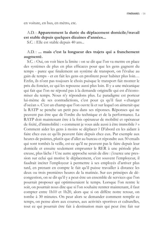 ITINÉRAIRES -.59



en voiture, en bus, en métro, etc.

  A.D. : Apparemment la durée du déplacement domicile/travail
est stable depuis quelques dizaines d’années...
  S.C. : Elle est stable depuis 40 ans...

  A.D. : ... mais c’est la longueur des trajets qui a franchement
augmenté.
  S.C. : Oui, on voit bien la limite : on se dit que l’on va mettre en place
des systèmes de plus en plus efficaces pour que les gens gagnent du
temps - parce que finalement un système de transport, on l’évalue au
gain de temps - et en fait les gens en profitent pour habiter plus loin…
Enfin, ils n’ont pas toujours le choix puisque le transport fait monter le
prix du foncier, ce qui les repousse aussi plus loin. Il y a une mécanique
qui fait que l’on ne répond pas à la demande originelle qui est d’écono-
miser du temps. Nous n’y répondons plus. Le paradigme est porteur
lui-même de ses contradictions, c’est pour ça qu’il faut « changer
d’océan ». C’est un champ que l’on ouvre là et sur lequel on aimerait que
la RATP se penche un petit peu dans ses réponses. Réponses qui ne
peuvent pas être que de l’ordre du technique et de la performance. La
RATP doit maintenant être à la fois opérateur de mobilité et opérateur
de fixité, d’immobilité : « comment je vous aide aussi à être immobile ? »
Comment aider les gens à moins se déplacer ? D’abord en les aidant à
faire chez eux ce qu’ils peuvent faire depuis chez eux. Par exemple aux
heures de pointes, plutôt que d’aller au bureau et répondre aux 0 emails
qui sont tombés la veille, est-ce qu’il ne peuvent pas le faire depuis leur
domicile et ensuite seulement emprunter le RER à une période plus
creuse, plus lâche ? Une autre approche serait de dire : j’exerce une pres-
sion sur celui qui motive le déplacement, c’est souvent l’employeur, il
faudrait inciter l’employeur à permettre à ses employés d’arriver plus
tard, en prenant en compte le fait qu’il puisse travailler à distance les
deux ou trois premières heures de la matinée. Sur ces principes de dé-
congestion, on se dit qu’il y a peut-être un ensemble de services que l’on
pourrait proposer qui optimiseraient le temps. Lorsque l’on rentre le
soir, on pourrait nous dire que si l’on souhaite rentrer maintenant, il faut
compter entre 1h10 et 1h20, alors que si on diffère notre retour, on
tombe à 30 minutes. On peut alors se demander comment remplir ce
temps, on pense alors aux courses, aux activités sportives et culturelles,
tout ce qui pourrait être fait à destination mais qui peut être fait sur
 