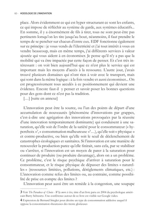 60.- HODOLOGIE DE L’INNOVATION



    place. Alors évidemment ce qui est hyper structurant ce sont les enfants,
    ce qui impose de réfléchir au système de garde, aux systèmes éducatifs...
    En somme, il y a énormément de fils à tirer, tous ne sont peut-être pas
    pertinents lorsqu’on les tire jusqu’au bout, néanmoins, il faut prendre le
    temps de se pencher sur chacun d’entre eux. EDF fonctionne également
    sur ce principe : je vous vends de l’électricité et j’ai tout intérêt à vous en
    vendre beaucoup, mais en même temps, j’ai différents services à valeur
    ajoutée qui vous aident à en économiser. Je pense qu’il n’y a pas que la
    mobilité qui va être impactée par cette façon de penser. Et c’est très in-
    téressant : on voit bien aujourd’hui que ce n’est plus le service qui est
    important mais les moyens d’accès à la ressource. L’autre jour, j’avais
    trouvé plusieurs domaines qui n’ont rien à voir avec le transport, mais
    qui sont dans la même logique : à la fois vendre et aussi économiser... On
    est progressivement tous acculés à ce positionnement qui devient une
    évidence. Encore faut-il y penser et savoir poser les bonnes questions
    pour des gens dont ce n’est pas la tradition.
      […] [suite en annexe]

       L’innovation peut être la source, ou l’un des points de départ d’une
    accumulation de nouveautés (phénomène d’innovations par grappes,
    c’est-à-dire une agrégation des innovations provoquées par la réussite
    d’une innovation temporairement dominante) qui conduisent à une sa-
    turation, qu’elle soit de l’ordre de la satiété pour le consommateur (« hy-
    perchoix »3, « consommation malheureuse »4…), qu’elle soit « physique »
    et contre-productive, ou bien qu’elle soit le seuil de déclenchement de
    catastrophes écologiques et sanitaires. Si l’innovation est une manière de
    renouveler la production parce qu’elle finirait, sans cela, par se stabiliser
    ou s’arrêter, si l’innovation est un moyen de parer à la saturation pour
    continuer de produire (ou produire davantage), alors on a un problème.
    Ce problème, c’est le risque psychique d’arriver à saturation pour le
    consommateur, et le risque physique de dépasser des limites « naturel-
    les » (ressources limitées, pollutions, dérèglements climatiques, etc.) :
    L’innovation comme refus des limites ou, au contraire, comme possibi-
    lité de prise en compte des limites ?
       L’innovation peut aussi être un remède à la congestion, une soupape
     Voir The Paradoxe of Choice - Why more is less, titre d’un livre paru en 2004 du psychologue améri-
    cain Barry Schwartz. Une conférence autour de ce livre est visible sur Google video.
     Expression de Bernard Stiegler pour décrire un type de consommation addictive auquel il
    oppose la consommation «heureuse» des trente glorieuses
 