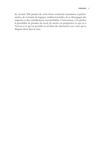 ITINÉRAIRES -.61



de sécurité. Elle permet de sortir d’une continuité cumulative et perfor-
mative, de s’extraire de logiques unidirectionnelles, de se désengager des
impasses et des emballements incontrôlables. L’innovation, c’est parfois
la possibilité de prendre du recul, de mettre en perspective ce qui est à
l’œuvre et ce qui est possible en révélant des alternatives aux voies qui se
dirigent droit dans le mur.
 