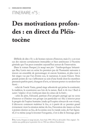 62.- HODOLOGIE DE L’INNOVATION



    ITINERAIRE n° :
                5

    Des motivations profon-
    des : en direct du Pléis-
    tocène

       Difficile de dire s’il y a de bonnes raisons d’innover, mais il y a en tout
    cas des raisons certainement immuables et bien antérieures à l’hystérie
    générale que l’on peut connaître aujourd’hui autour de l’innovation.
       Dans le roman Pourquoi j’ai mangé mon père 1 l’anthropologue britanni-
    que Roy Lewis met en scène les premiers pas de l’humanité naissante à
    travers un ensemble de personnages ni encore hommes, ni plus tout à
    fait singes vus par l’un d’entre eux, le narrateur, le jeune Ernest. Trois
    grands points de vue s’affrontent au sein d’une horde dont les membres
    prennent parfois parti, changent d’avis, se laissent porter ou ravalent leur
    fierté :
       - celui de l’oncle Vania, grand singe arboricole qui prône la continuité,
    la tradition, la soumission aux lois de la nature. Back to the trees ! Back to
    nature ! répète t-il en s’enfuyant dans les cimes de la forêt ;
       - celui du père, Edouard, partisan d’un progrès partagé qui ne cesse
    d’innover et d’inciter son groupe (en particulier ses fils) à innover pour
    le progrès de l’espèce humaine (stade qu’il espère côtoyer de son vivant),
    il découvre comment maîtriser le feu, et à partir de ce premier grand
    évènement vient la création même du feu, l’invention des lances en bois
    à pointes durcies au feu, de la cuisine avec la viande cuite, de l’art figura-
    tif, il va même jusqu’à inventer l’exogamie, c’est-à-dire le brassage géné-

     Roy Lewis, Pourquoi j’ai mangé mon père, Actes Sud, 1990 ( What we did to father .Titre original : The
    evolution man, publié pour la première fois en 1960 aux éditions Hutchinson)
 