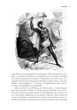 ITINÉRAIRES -.63




tique efficace pour engendrer la race humaine. Edouard cherche à s’ex-
traire et extraire l’ensemble des hominidés de leur condition d’animal
(de surcroît animal non dominant contrairement aux lions, ours, etc. ;
auxquels ils doivent faire face) pour atteindre le stade humain. « Les pos-
sibilités sont prodigieuses ! » s’exclame t-il régulièrement après une dé-
couverte intentionnelle ou accidentelle ;
   - enfin, le point de vue d’Ernest, à la fois heureux et reconnaissant
mais beaucoup plus modéré car effrayé par les possibilités non envisa-
gées par son père, autrement dit par les conséquences de ses découver-
tes et inventions. Il préconise de les garder à l’abri des autres hordes, de
ne pas les divulguer, contrairement à son père qui souhaite voir ces re-
cherches théoriques et pratiques devenir des innovations non seulement
 