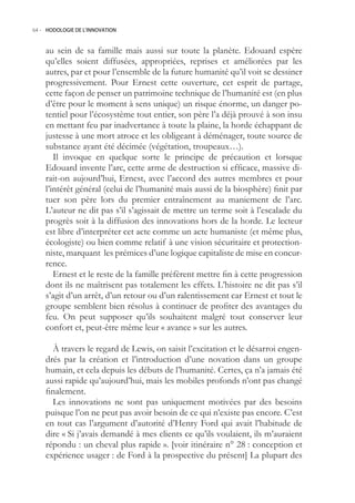 64.- HODOLOGIE DE L’INNOVATION



    au sein de sa famille mais aussi sur toute la planète. Edouard espère
    qu’elles soient diffusées, appropriées, reprises et améliorées par les
    autres, par et pour l’ensemble de la future humanité qu’il voit se dessiner
    progressivement. Pour Ernest cette ouverture, cet esprit de partage,
    cette façon de penser un patrimoine technique de l’humanité est (en plus
    d’être pour le moment à sens unique) un risque énorme, un danger po-
    tentiel pour l’écosystème tout entier, son père l’a déjà prouvé à son insu
    en mettant feu par inadvertance à toute la plaine, la horde échappant de
    justesse à une mort atroce et les obligeant à déménager, toute source de
    substance ayant été décimée (végétation, troupeaux…).
       Il invoque en quelque sorte le principe de précaution et lorsque
    Edouard invente l’arc, cette arme de destruction si efficace, massive di-
    rait-on aujourd’hui, Ernest, avec l’accord des autres membres et pour
    l’intérêt général (celui de l’humanité mais aussi de la biosphère) finit par
    tuer son père lors du premier entraînement au maniement de l’arc.
    L’auteur ne dit pas s’il s’agissait de mettre un terme soit à l’escalade du
    progrès soit à la diffusion des innovations hors de la horde. Le lecteur
    est libre d’interpréter cet acte comme un acte humaniste (et même plus,
    écologiste) ou bien comme relatif à une vision sécuritaire et protection-
    niste, marquant les prémices d’une logique capitaliste de mise en concur-
    rence.
       Ernest et le reste de la famille préfèrent mettre fin à cette progression
    dont ils ne maîtrisent pas totalement les effets. L’histoire ne dit pas s’il
    s’agit d’un arrêt, d’un retour ou d’un ralentissement car Ernest et tout le
    groupe semblent bien résolus à continuer de profiter des avantages du
    feu. On peut supposer qu’ils souhaitent malgré tout conserver leur
    confort et, peut-être même leur « avance » sur les autres.

      À travers le regard de Lewis, on saisit l’excitation et le désarroi engen-
    drés par la création et l’introduction d’une novation dans un groupe
    humain, et cela depuis les débuts de l’humanité. Certes, ça n’a jamais été
    aussi rapide qu’aujourd’hui, mais les mobiles profonds n’ont pas changé
    finalement.
      Les innovations ne sont pas uniquement motivées par des besoins
    puisque l’on ne peut pas avoir besoin de ce qui n’existe pas encore. C’est
    en tout cas l’argument d’autorité d’Henry Ford qui avait l’habitude de
    dire « Si j’avais demandé à mes clients ce qu’ils voulaient, ils m’auraient
    répondu : un cheval plus rapide ». [voir itinéraire n° 28 : conception et
    expérience usager : de Ford à la prospective du présent] La plupart des
 