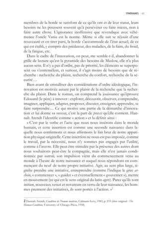 ITINÉRAIRES -.65



membres de la horde se satisfont de ce qu’ils ont et de leur statut, leurs
besoins ne les poussent souvent qu’à persévérer ou faire mieux, non à
faire autre chose. L’ignorance inoffensive que revendique avec véhé-
mence l’oncle Vania est la norme. Même si elle sait se réjouir d’une
nouveauté et en tirer parti, la horde s’accommode de l’état actuel, de ce
qui est établi, y compris des prédateur, des maladies, de la faim, du froid,
de la fatigue, etc.
   Dans le cadre de l’innovation, on peut, me semble-t-il, abandonner la
grille de lecture qu’est la pyramide des besoins de Maslow, elle n’a plus
aucun sens. Il n’y a pas d’ordre, pas de priorité, les éléments se superpo-
sent ou s’entremêlent, et surtout, il s’agit moins de besoins que de re-
cherche : recherche du plaisir, recherche du confort, recherche de la sé-
curité…
   Bien avant de cristalliser des considérations d’ordre idéologique, l’in-
novation est motivée autant par le plaisir de la recherche que la recher-
che du plaisir. Dans le roman, on comprend la jouissance qu’éprouve
Edouard (le père) à innover : explorer, découvrir, observer, comprendre,
imaginer, appliquer, adapter, proposer, discuter, enseigner, apprendre, se
faire surprendre… Ce qui motive une partie de la démarche d’innova-
tion et lui donne sa saveur, c’est la part de praxis qu’elle contient. Han-
nah Arendt l’identifie comme « action » et la définit ainsi :
   « C’est par le verbe et l’acte que nous nous insérons dans le monde
humain, et cette insertion est comme une seconde naissance dans la-
quelle nous confirmons et nous affirmons le fait brut de notre appari-
tion physique originelle. Cette insertion ne nous est pas imposée, comme
le travail, par la nécessité, nous n’y sommes pas engagés par l’utilité,
comme à l’œuvre. Elle peut être stimulée par la présence des autres dont
nous souhaitons peut-être la compagnie, mais elle n’est jamais condi-
tionnée par autrui; son impulsion vient du commencement venu au
monde à l’heure de notre naissance et auquel nous répondons en com-
mençant du neuf de notre propre initiative. Agir, au sens plus large, si-
gnifie prendre une initiative, entreprendre (comme l’indique le grec ar-
chein, « commencer », « guider » et éventuellement « gouverner »), mettre
en mouvement (ce qui est le sens original du latin agere). Parce qu’ils sont
initium, nouveaux venus et novateurs en vertu de leur naissance, les hom-
mes prennent des initiatives, ils sont portés à l’action. »2

 Hannah Arendt, Condition de l’homme moderne, Calmann-Levy, 1983, p. 233 (titre original : The
Human Condition, University of Chicago Press, 198)
 