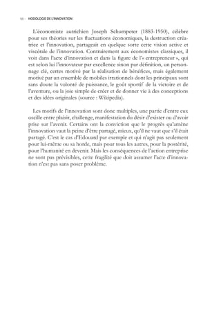 66.- HODOLOGIE DE L’INNOVATION



       L’économiste autrichien Joseph Schumpeter (1883-190), célèbre
    pour ses théories sur les fluctuations économiques, la destruction créa-
    trice et l’innovation, partageait en quelque sorte cette vision active et
    viscérale de l’innovation. Contrairement aux économistes classiques, il
    voit dans l’acte d’innovation et dans la figure de l’« entrepreneur », qui
    est selon lui l’innovateur par excellence sinon par définition, un person-
    nage clé, certes motivé par la réalisation de bénéfices, mais également
    motivé par un ensemble de mobiles irrationnels dont les principaux sont
    sans doute la volonté de puissance, le goût sportif de la victoire et de
    l’aventure, ou la joie simple de créer et de donner vie à des conceptions
    et des idées originales (source : Wikipedia).

       Les motifs de l’innovation sont donc multiples, une partie d’entre eux
    oscille entre plaisir, challenge, manifestation du désir d’exister ou d’avoir
    prise sur l’avenir. Certains ont la conviction que le progrès qu’amène
    l’innovation vaut la peine d’être partagé, mieux, qu’il ne vaut que s’il était
    partagé. C’est le cas d’Edouard par exemple et qui n’agit pas seulement
    pour lui-même ou sa horde, mais pour tous les autres, pour la postérité,
    pour l’humanité en devenir. Mais les conséquences de l’action entreprise
    ne sont pas prévisibles, cette fragilité que doit assumer l’acte d’innova-
    tion n’est pas sans poser problème.
 