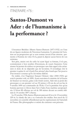 68.- HODOLOGIE DE L’INNOVATION



    ITINERAIRE n° :
                6

    Santos-Dumont vs
    Ader : de l’humanisme à
    la performance ?

      L’inventeur Brésilien Alberto Santos-Dumont (1873-1932) est l’une
    de ces figures modernes de l’inventeur humaniste. Ce pionnier de l’avia-
    tion est un progressiste qui se sent comme investi d’une mission : per-
    mettre à l’homme de voler. Il n’a, parait-il, déposé aucun brevet de son
    existence.
      Son père, ancien «roi du café» lui ayant légué sa fortune, il n’a pas,
    contrairement à bon nombre d’inventeurs, de soucis financiers. Cette
    aisance lui permet de réaliser ses prototypes sans faire appel à des créan-
    ciers et donc de ne dépendre que de lui-même. Il revendique être le
    premier à quitter le sol à bord d’un aéronef plus-lourd-que-l’air pourvu
    d’un moteur à essence qu’il a lui-même élaboré.
      En réalité, c’est l’ingénieur français Clément Ader (1841-192) qui
    avait le premier volé, en 1890. Ayant convaincu le ministre de la Guerre
    de financer ses travaux, grâce à des fonds secrets, Ader mit au point des
    prototypes et son premier vol sur 0 mètres à 20 cm du sol eut lieu le
    9 octobre 1890 aux commandes de l’Éole. C’est la première fois qu’un
    homme parvient à s’élever dans l’air à l’aide d’une machine autopropul-
    sée. L’Avion III effectue un vol de 300 mètres devant un comité mili-
    taire le 14 octobre 1897 à Satory.
      Le 23 octobre 1906, Santos-Dumont parcourt 60 m et le 12 novembre
    220 m. Le dandy des airs a su s’entourer des médias. Son envol du 12
    novembre est contrôlé officiellement par les représentants de l’aéroclub
    de France. Des photographes et même des cinéastes sont présents.
 