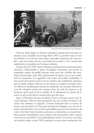 ITINÉRAIRES -.69




                                         Santos-Dumont.transportant.son.aéroplane

   Clément Ader, dépité, se décide à prendre la plume pour raconter ses
propres essais. Il publie un ouvrage début 1907, La première étape de l’avia-
tion militaire, où il exhorte l’état-major à prendre conscience de cette réa-
lité : « qui sera maître de l’air, sera maître du monde ! ». Il se transforme
rapidement en prophète de l’aviation militaire.
   A partir de la fin 1907, Santos-Dumont entreprend la construction des
fameuses « Demoiselles », petits monoplans motorisés, qui accroît sa
popularité auprès du public français mais aussi des vedettes des mee-
tings, d’autant plus qu’il offre gratuitement les plans à ceux qui souhai-
tent les construire. Ces appareils sont d’une incroyable maniabilité, si
bien qu’ils deviennent à leur tour les vedettes des exhibitions aériennes
que le public réclame. Devant un tel succès et sa gloire montante, San-
tos-Dumont modifie, pour encore les améliorer, ses aéronefs. Bientôt ce
sont de véritables avions de tourisme faits, de toile de chanvre et de
bambous qu’il vend en kit au public. Il en abandonne les droits de li-
cence ce qui en favorise la construction par des tiers.
   Après la Première Guerre mondiale, il reste en France encore une di-
zaine d’années. Mais la seule perspective de voir évoluer l’aviation à de
seules fins militaires le dégoûte. Comme Edouard dans le roman de
Lewis, son invention et le but qu’il poursuit lui échappe, son rêve de li-
berté et de fraternité, c’est-à-dire la possibilité, pour tous les hommes, de
voler et de faire fi des frontières terrestres se transforme en cauchemar :
deux guerres mondialisées, avec comme arme de premier ordre et qui le
reste encore aujourd’hui : le bombardement aérien. Les avions sont dans
un premier temps (avant 194) exploités non pas pour transporter des
 