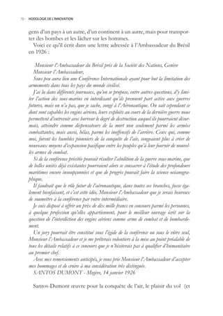 70.- HODOLOGIE DE L’INNOVATION



    gens d’un pays à un autre, d’un continent à un autre, mais pour transpor-
    ter des bombes et les lâcher sur les hommes.
      Voici ce qu’il écrit dans une lettre adressée à l’Ambassadeur du Brésil
    en 1926 :

        Monsieur l’Ambassadeur du Brésil près de la Société des Nations, Genève
       Monsieur l’Ambassadeur,
       Sous peu aura lieu une Conférence Internationale ayant pour but la limitation des
    armements dans tous les pays du monde civilisé.
       J’ai lu dans différents journaux, qu’on se propose, entre autres questions, d’y limi-
    ter l’action des sous-marins en interdisant qu’ils prennent part active aux guerres
    futures, mais on n’a pas, que je sache, songé à l’Aéronautique. On sait cependant ce
    dont sont capables les engins aériens, leurs exploits au cours de la dernière guerre nous
    permettent d’entrevoir avec horreur le degré de destruction auquel ils pourraient désor-
    mais, atteindre comme dispensateurs de la mort non seulement parmi les armées
    combattantes, mais aussi, hélas, parmi les inoffensifs de l’arrière. Ceux qui, comme
    moi, furent les humbles pionniers de la conquête de l’air, songeaient plus à créer de
    nouveaux moyens d’expansion pacifique entre les peuples qu’à leur fournir de nouvel-
    les armes de combat.
       Si de la conférence précitée pouvait résulter l’abolition de la guerre sous-marine, que
    de belles unités déjà existantes pourraient alors se consacrer à l’étude des profondeurs
    maritimes encore insoupçonnées et que de progrès pouvait faire la science océanogra-
    phique.
       Il faudrait que le rôle futur de l’aéronautique, dans toutes ses branches, fusse éga-
    lement bienfaisant, et c’est cette idée, Monsieur l’Ambassadeur que je serais heureux
    de soumettre à la conférence par votre intermédiaire.
       Je suis disposé à offrir un prix de dix mille francs en concours parmi les personnes,
    à quelque profession qu’elles appartiennent, pour le meilleur ouvrage écrit sur la
    question de l’interdiction des engins aériens comme arme de combat et de bombarde-
    ment.
       Un jury pourrait être constitué sous l’égide de la conférence ou sous le vôtre seul,
    Monsieur l’Ambassadeur et je me prêterais volontiers à la mise au point préalable de
    tous les détails relatifs à ce concours que je n’hésiterais pas à qualifier d’humanitaire
    au premier chef.
       Avec mes remerciements anticipés, je vous prie Monsieur l’Ambassadeur d’accepter
    mes hommages et de croire à ma considération très distinguée.
       SANTOS DUMONT - Megève, 14 janvier 1926

       Santos-Dumont œuvre pour la conquête de l’air, le plaisir du vol (et
 