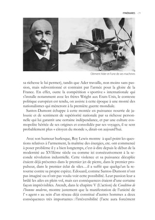 ITINÉRAIRES -.71




                                            Clément.Ader.et.l’une.de.ses.machines


sa richesse le lui permet), tandis que Ader travaille, non moins sans pas-
sion, mais subventionné et contraint par l’armée pour la gloire de la
France. En effet, outre la compétition « sportive » internationale qui
s’installe notamment avec les frères Wright aux Etats-Unis, le contexte
politique européen est tendu, on assiste à cette époque à une monté des
nationalismes qui mèneront à la première guerre mondiale.
   Santos-Dumont échappe à cette montée en puissance nourrie de ja-
lousie et de sentiment de supériorité nationale par sa richesse person-
nelle qui lui garantit une certaine indépendance, et par une culture cos-
mopolite héritée de ses origines et consolidée par ses voyages, il se sent
probablement plus « citoyen du monde », dirait-on aujourd’hui.

   Avec son humour burlesque, Roy Lewis montre à quel point les ques-
tions relatives à l’armement, la maîtrise des énergies, etc. ont commencé
à poser problème il y a bien longtemps, c’est-à-dire depuis le début de la
modernité au XVIIème siècle ou comme ici consécutivement à la se-
conde révolution industrielle. Cette violence et sa puissance décuplée
étaient déjà présentes dans le premier jet de pierre, dans le premier pro-
pulseur, dans le premier éclat de silex…il a suffit que quelqu’un la re-
tourne contre sa propre espèce. Edouard, comme Santos-Dumont n’ont
pas imaginé ou n’ont pas voulu voir cette possibilité. Leur passion leur a
brûlé les ailes en plein vol, mais ces conséquences étaient d’une certaine
façon imprévisibles. Arendt, dans le chapitre V (L’action) de Condition de
l’homme moderne, montre justement que la manifestation de l’unicité de
l’ « agent » au sein d’un réseau déjà constitué d’autres hommes a deux
conséquences très importantes : l’irréversibilité (l’acte aura forcément
 