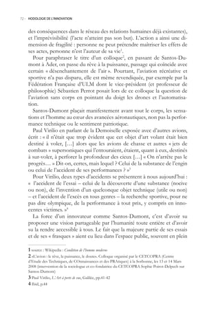 72.- HODOLOGIE DE L’INNOVATION



    des conséquences dans le réseau des relations humaines déjà existantes),
    et l’imprévisibilité (l’acte n’atteint pas son but). L’action a ainsi une di-
    mension de fragilité : personne ne peut prétendre maîtriser les effets de
    ses actes, personne n’est l’auteur de sa vie1.
       Pour paraphraser le titre d’un colloque2, en passant de Santos-Du-
    mont à Ader, on passe du rêve à la puissance, passage qui coïncide avec
    certain « désenchantement de l’air ». Pourtant, l’aviation récréative et
    sportive n’a pas disparu, elle est même revendiquée, par exemple par la
    Fédération Française d’ULM dont le vice-président (et professeur de
    philosophie) Sébastien Perrot posait lors de ce colloque la question de
    l’aviation sans corps en pointant du doigt les drones et l’automatisa-
    tion.
       Santos-Dumont plaçait manifestement avant tout le corps, les sensa-
    tions et l’homme au cœur des avancées aéronautiques, non pas la perfor-
    mance technique ou le sentiment patriotique.
       Paul Virilio en parlant de la Demoiselle exposée avec d’autres avions,
    écrit : « il n’était que trop évident que cet objet d’art volant était bien
    destiné à voler, […] alors que les avions de chasse et autres « jets de
    combats » supersoniques qui l’entouraient, étaient, quant à eux, destinés
    à sur-voler, à perforer la profondeur des cieux […] « On n’arrête pas le
    progrès… » Dit-on, certes, mais lequel ? Celui de la substance de l’engin
    ou celui de l’accident de ses performances ? »3
       Pour Virilio, deux types d’accidents se présentent à nous aujourd’hui :
    « l’accident de l’essai – celui de la découverte d’une substance (nocive
    ou non), de l’invention d’un quelconque objet technique (utile ou non)
    – et l’accident de l’excès en tous genres – la recherche sportive, pour ne
    pas dire olympique, de la performance à tout prix, y compris en inno-
    centes victimes. »4
       La force d’un innovateur comme Santos-Dumont, c’est d’avoir su
    proposer une vision partageable par l’humanité toute entière et d’avoir
    su la rendre accessible à tous. Le fait que la majeure partie de ses essais
    et de ses « frasques » aient eu lieu dans l’espace public, souvent en plein

     source : Wikipedia : Condition de l’homme moderne
     «L’avion : le rêve, la puissance, le doute». Colloque organisé par le CETCOPRA (Centre
    d’Etude des Techniques, de COnnaissances et des PRAtiques) à la Sorbonne, les 13 et 14 Mars
    2008 (intervention de la sociologue et co-fondatrice du CETCOPRA Sophie Poirot-Delpech sur
    Santos-Dumont)
     Paul Virilio, L’Art à perte de vue, Galilée, pp.41-42
     Ibid, p.44
 
