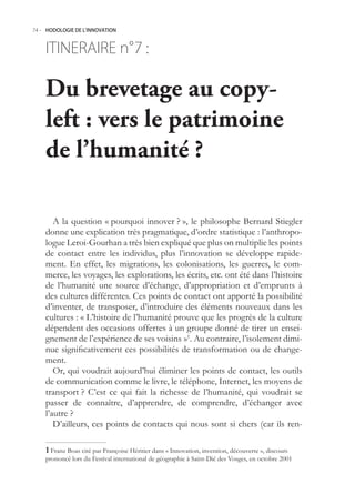 74.- HODOLOGIE DE L’INNOVATION



    ITINERAIRE n° :
                7

    Du brevetage au copy-
    left : vers le patrimoine
    de l’humanité ?

       A la question « pourquoi innover ? », le philosophe Bernard Stiegler
    donne une explication très pragmatique, d’ordre statistique : l’anthropo-
    logue Leroi-Gourhan a très bien expliqué que plus on multiplie les points
    de contact entre les individus, plus l’innovation se développe rapide-
    ment. En effet, les migrations, les colonisations, les guerres, le com-
    merce, les voyages, les explorations, les écrits, etc. ont été dans l’histoire
    de l’humanité une source d’échange, d’appropriation et d’emprunts à
    des cultures différentes. Ces points de contact ont apporté la possibilité
    d’inventer, de transposer, d’introduire des éléments nouveaux dans les
    cultures : « L’histoire de l’humanité prouve que les progrès de la culture
    dépendent des occasions offertes à un groupe donné de tirer un ensei-
    gnement de l’expérience de ses voisins »1. Au contraire, l’isolement dimi-
    nue significativement ces possibilités de transformation ou de change-
    ment.
       Or, qui voudrait aujourd’hui éliminer les points de contact, les outils
    de communication comme le livre, le téléphone, Internet, les moyens de
    transport ? C’est ce qui fait la richesse de l’humanité, qui voudrait se
    passer de connaître, d’apprendre, de comprendre, d’échanger avec
    l’autre ?
       D’ailleurs, ces points de contacts qui nous sont si chers (car ils ren-

     Franz Boas cité par Françoise Héritier dans « Innovation, invention, découverte », discours
    prononcé lors du Festival international de géographie à Saint-Dié des Vosges, en octobre 2001
 