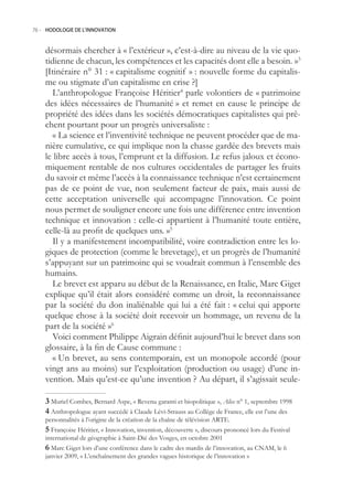 76.- HODOLOGIE DE L’INNOVATION



    désormais chercher à « l’extérieur », c’est-à-dire au niveau de la vie quo-
    tidienne de chacun, les compétences et les capacités dont elle a besoin. »3
    [Itinéraire n° 31 : « capitalisme cognitif » : nouvelle forme du capitalis-
    me ou stigmate d’un capitalisme en crise ?]
       L’anthropologue Françoise Héritier4 parle volontiers de « patrimoine
    des idées nécessaires de l’humanité » et remet en cause le principe de
    propriété des idées dans les sociétés démocratiques capitalistes qui prê-
    chent pourtant pour un progrès universaliste :
       « La science et l’inventivité technique ne peuvent procéder que de ma-
    nière cumulative, ce qui implique non la chasse gardée des brevets mais
    le libre accès à tous, l’emprunt et la diffusion. Le refus jaloux et écono-
    miquement rentable de nos cultures occidentales de partager les fruits
    du savoir et même l’accès à la connaissance technique n’est certainement
    pas de ce point de vue, non seulement facteur de paix, mais aussi de
    cette acceptation universelle qui accompagne l’innovation. Ce point
    nous permet de souligner encore une fois une différence entre invention
    technique et innovation : celle-ci appartient à l’humanité toute entière,
    celle-là au profit de quelques uns. »
       Il y a manifestement incompatibilité, voire contradiction entre les lo-
    giques de protection (comme le brevetage), et un progrès de l’humanité
    s’appuyant sur un patrimoine qui se voudrait commun à l’ensemble des
    humains.
       Le brevet est apparu au début de la Renaissance, en Italie, Marc Giget
    explique qu’il était alors considéré comme un droit, la reconnaissance
    par la société du don inaliénable qui lui a été fait : « celui qui apporte
    quelque chose à la société doit recevoir un hommage, un revenu de la
    part de la société »6
       Voici comment Philippe Aigrain définit aujourd’hui le brevet dans son
    glossaire, à la fin de Cause commune :
       « Un brevet, au sens contemporain, est un monopole accordé (pour
    vingt ans au moins) sur l’exploitation (production ou usage) d’une in-
    vention. Mais qu’est-ce qu’une invention ? Au départ, il s’agissait seule-

     Muriel Combes, Bernard Aspe, « Revenu garanti et biopolitique », Alice n° 1, septembre 1998
     Anthropologue ayant succédé à Claude Lévi-Strauss au Collège de France, elle est l’une des
    personnalités à l’origine de la création de la chaîne de télévision ARTE.
     Françoise Héritier, « Innovation, invention, découverte », discours prononcé lors du Festival
    international de géographie à Saint-Dié des Vosges, en octobre 2001
     Marc Giget lors d’une conférence dans le cadre des mardis de l’innovation, au CNAM, le 6
    janvier 2009, « L’enchaînement des grandes vagues historique de l’innovation »
 
