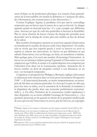 ITINÉRAIRES -.77



ment d’objets ou de productions physiques. Les tenants d’une générali-
sation de la brevetabilité ont étendu la définition et y incluent des idées,
des informations, des connaissances et des découvertes. »7
   Comme l’explique Aigrain, le problème n’est pas tant le verrouillage
temporaire par un brevet mais la nature de ce qui est breveté. Le danger
apparaît quand on descend trop bas : il y a par exemple une différence
entre breveter un type de voile très particulier et breveter la flottabilité.
Plus le rayon d’action du brevet s’écarte du champ des procédés pour
descendre vers le champ du vivant, plus cela stérilise au lieu de donner
de la valeur.
   Bon nombre d’entreprises mettent en avant leur capacité d’innovation
en brandissant le nombre de brevets actifs à leur disposition8. En réalité,
cela ne révèle que leur capacité passée à avoir su innover ou avoir su
repérer et acheter des innovations. Le brevet est par définition ce qui
ralentit l’innovation, c’est un blocage, un frein, un retardateur a minima.
Mais quelque part, c’est aussi une manière d’encourager l’innovation : le
brevet est un incitateur indirect puisqu’il garantit (à l’innovateur ou à son
employeur) que l’effort, le temps et le capital dépensé sera compensé par
l’obtention d’un droit sur la connaissance produite. Autrement dit, le
brevet confère un droit de propriété exclusif à son détenteur, en un
mot : un monopole temporaire.
   L’ingénieur et prospectiviste Philippe J. Bernard, explique brièvement
et clairement cette situation dans un texte pour l’association Prospective
2100 9 : « [L’innovation] demande, au moins temporairement, un mono-
pole de fait dans un créneau particulier. Ce n’est qu’à ce prix en effet que
peut être mise en échec, avec la saturation de la demande, la tendance à
la disparition des profits dans une économie parfaitement concurren-
tielle […]. En effet, l’imitation de la concurrence tendra rapidement à
faire disparaître ou au moins affaiblir l’avantage de l’innovation. […] La
première [réaction] est de garantir les droits de la propriété intellectuelle
de ceux qui ont mis l’innovation en œuvre, par des brevets, un copyright,

 Philippe Aigrain, Cause commune. L’information entre bien commun et propriété, Fayard, 200, p. 266
 Par curiosité, je me suis amusé à compter que 16 662 041 brevets ont été déposés dans le
monde entre 1883 et 2006 (en additionnant les donnés pour chaque pays, source : WIPO Sta-
tistics Database, July 2008) ; pour avoir un ordre de grandeur, cela représente plus de la moitié
du nombre de volumes conservés à la bibliothèque du Congrès à Washington, l’une des plus
importantes du monde.
 Prospective 2100 est une association internationale ayant pour objectif de préparer des pro-
grammes planétaires pour le XXIème siècle.
 