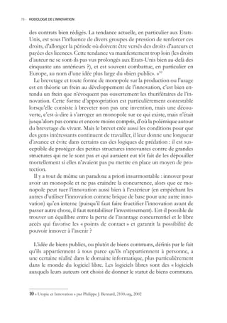 78.- HODOLOGIE DE L’INNOVATION



    des contrats bien rédigés. La tendance actuelle, en particulier aux Etats-
    Unis, est sous l’influence de divers groupes de pression de renforcer ces
    droits, d’allonger la période où doivent être versés des droits d’auteurs et
    payées des licences. Cette tendance va manifestement trop loin (les droits
    d’auteur ne se sont-ils pas vus prolongés aux Etats-Unis bien au-delà des
    cinquante ans antérieurs ?), et est souvent combattue, en particulier en
    Europe, au nom d’une idée plus large du «bien public». »10
      Le brevetage et toute forme de monopole sur la production ou l’usage
    est en théorie un frein au développement de l’innovation, c’est bien en-
    tendu un frein que n’évoquent pas ouvertement les thuriféraires de l’in-
    novation. Cette forme d’appropriation est particulièrement contestable
    lorsqu’elle consiste à breveter non pas une invention, mais une décou-
    verte, c’est-à-dire à s’arroger un monopole sur ce qui existe, mais n’était
    jusqu’alors pas connu et encore moins compris, d’où la polémique autour
    du brevetage du vivant. Mais le brevet crée aussi les conditions pour que
    des gens intéressants continuent de travailler, il leur donne une longueur
    d’avance et évite dans certains cas des logiques de prédation : il est sus-
    ceptible de protéger des petites structures innovantes contre de grandes
    structures qui ne le sont pas et qui auraient eut tôt fait de les dépouiller
    mortellement si elles n’avaient pas pu mettre en place un moyen de pro-
    tection.
      Il y a tout de même un paradoxe a priori insurmontable : innover pour
    avoir un monopole et ne pas craindre la concurrence, alors que ce mo-
    nopole peut tuer l’innovation aussi bien à l’extérieur (en empêchant les
    autres d’utiliser l’innovation comme brique de base pour une autre inno-
    vation) qu’en interne (puisqu’il faut faire fructifier l’innovation avant de
    passer autre chose, il faut rentabiliser l’investissement). Est-il possible de
    trouver un équilibre entre la perte de l’avantage concurrentiel et le libre
    accès qui favorise les « points de contact » et garantit la possibilité de
    pouvoir innover à l’avenir ?

      L’idée de biens publics, ou plutôt de biens communs, définis par le fait
    qu’ils appartiennent à tous parce qu’ils n’appartiennent à personne, a
    une certaine réalité dans le domaine informatique, plus particulièrement
    dans le monde du logiciel libre. Les logiciels libres sont des « logiciels
    auxquels leurs auteurs ont choisi de donner le statut de biens communs.


    0 « Utopie et Innovation » par Philippe J. Bernard, 2100.org, 2002
 