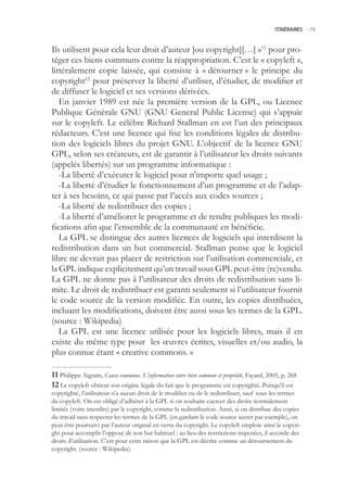 ITINÉRAIRES -.79



Ils utilisent pour cela leur droit d’auteur [ou copyright][…] »11 pour pro-
téger ces biens communs contre la réappropriation. C’est le « copyleft »,
littéralement copie laissée, qui consiste à « détourner » le principe du
copyright12 pour préserver la liberté d’utiliser, d’étudier, de modifier et
de diffuser le logiciel et ses versions dérivées.
   En janvier 1989 est née la première version de la GPL, ou Licence
Publique Générale GNU (GNU General Public License) qui s’appuie
sur le copyleft. Le célèbre Richard Stallman en est l’un des principaux
rédacteurs. C’est une licence qui fixe les conditions légales de distribu-
tion des logiciels libres du projet GNU. L’objectif de la licence GNU
GPL, selon ses créateurs, est de garantir à l’utilisateur les droits suivants
(appelés libertés) sur un programme informatique :
   -La liberté d’exécuter le logiciel pour n’importe quel usage ;
   -La liberté d’étudier le fonctionnement d’un programme et de l’adap-
ter à ses besoins, ce qui passe par l’accès aux codes sources ;
   -La liberté de redistribuer des copies ;
   -La liberté d’améliorer le programme et de rendre publiques les modi-
fications afin que l’ensemble de la communauté en bénéficie.
   La GPL se distingue des autres licences de logiciels qui interdisent la
redistribution dans un but commercial. Stallman pense que le logiciel
libre ne devrait pas placer de restriction sur l’utilisation commerciale, et
la GPL indique explicitement qu’un travail sous GPL peut-être (re)vendu.
La GPL ne donne pas à l’utilisateur des droits de redistribution sans li-
mite. Le droit de redistribuer est garanti seulement si l’utilisateur fournit
le code source de la version modifiée. En outre, les copies distribuées,
incluant les modifications, doivent être aussi sous les termes de la GPL.
(source : Wikipedia)
   La GPL est une licence utilisée pour les logiciels libres, mais il en
existe du même type pour les œuvres écrites, visuelles et/ou audio, la
plus connue étant « creative commons. »

 Philippe Aigrain, Cause commune. L’information entre bien commun et propriété, Fayard, 200, p. 268
 Le copyleft obtient son origine légale du fait que le programme est copyrighté. Puisqu’il est
copyrighté, l’utilisateur n’a aucun droit de le modifier ou de le redistribuer, sauf sous les termes
du copyleft. On est obligé d’adhérer à la GPL si on souhaite exercer des droits normalement
limités (voire interdits) par le copyright, comme la redistribution. Ainsi, si on distribue des copies
du travail sans respecter les termes de la GPL (en gardant le code source secret par exemple), on
peut être poursuivi par l’auteur original en vertu du copyright. Le copyleft emploie ainsi le copyri-
ght pour accomplir l’opposé de son but habituel : au lieu des restrictions imposées, il accorde des
droits d’utilisation. C’est pour cette raison que la GPL est décrite comme un détournement du
copyright. (source : Wikipedia).
 