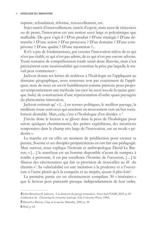 8.- HODOLOGIE DE L’INNOVATION



   rupture, refondation, réforme, renouvellement, etc.
      Sujet tantôt d’émerveillement, tantôt d’espoir, mais aussi de réticences
   ou de peurs, l’innovation est une notion aussi large et polysémique que
   malléable. De quoi s’agit-il ? D’un produit ? D’une stratégie ? D’une dé-
   marche ? D’une action ? D’un processus ? D’un domaine ? D’une com-
   pétence ? D’une qualité ? D’une injonction ?...
      Il n’y a pas de fondamentaux, par essence l’innovation relève de ce qui
   n’est pas établi, ce qui n’est pas admis, de ce qui n’est pas encore advenu.
   Toute tentative de compréhension totale serait donc illusoire, mais c’est
   précisément cette insaisissabilité qui constitue la prise par laquelle le tra-
   vail peut commencer :
      Jackson donna ses lettres de noblesse à l’hodologie en l’appliquant au
   domaine géographique, nous tenterons non pas exactement de l’appli-
   quer, mais de nous en servir humblement comme prétexte pour propo-
   ser temporairement une méthode (un mot lui aussi issu de la racine grec-
   que hodos) de construction d’une représentation d’ordre quasi paysagère
   du phénomène innovation.
      Jackson estimait qu’ « […] en termes politiques, le meilleur paysage, la
   meilleure route sont ceux qui suscitent un mouvement vers un but socia-
   lement désirable. Mais, cela, c’est à l’hodologue d’en décider. » 4
      J’invite donc le lecteur à se glisser dans la peau de l’hodologue pour
   suivre quelques cheminements, des petites expéditions, des incursions
   temporaires dans le champ très large de l’innovation, sur un mode « pé-
   destre ».
      La marche est en effet un moment de prédilection pour exercer sa
   pensée, Socrate et ses disciples péripatéticiens en ont fait une pédagogie.
   Mais surtout, nous explique l’écrivain et anthropologue David Le Bre-
   ton, « […] le marcheur est un homme disponible n’ayant de comptes à
   rendre à personne, il est par excellence l’homme de l’occasion, […] le
   flâneur des circonstances qui fait sa provision de trouvailles au fil du
   chemin ». Sa vulnérabilité est une incitation à la prudence et à l’ouver-
   ture à l’autre plutôt qu’à la conquête et au mépris, ajoute-il plus loin6.
      La première partie est un cheminement compilant 30 « itinéraires »
   que le lecteur peut parcourir presque indépendamment de leur ordre.

    John Brinckeroff Jackson, A la découverte du paysage vernaculaire, Actes Sud/ENSP, 2003, p. 89
   (traduction de : Discovering the vernacular landscape, Yale Universty Press, 1984)
    David Le Breton, Eloge de la marche, Maitailié, 2000, p. 28
    Ibid, p. 62
 