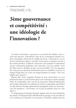 82.- HODOLOGIE DE L’INNOVATION



    ITINERAIRE n° :
                8

    3ème gouvernance
    et compétitivité :
    une idéologie de
    l’innovation ?

      Le terme « innovation » recouvre et a recouvert des réalités et des vi-
    sions très diverses. Aujourd’hui, l’une de ces conceptions domine l’es-
    pace sémantique, relayé par les médias de masse. « Innovation » est un
    terme extrêmement large et versatile. L’innovation est plutôt associée à
    des valeurs positives. L’adjectif « innovant » par exemple n’a strictement
    aucune connotation péjorative, être innovant, c’est une qualité. Avoir
    des idées neuves, décalées, le plus souvent possible. C’est un argument
    (de vente pour un produit, d’embauche pour un candidat) à lui seul. La
    marque Hugo Boss en a fait son slogan pendant un temps : “Ne vous
    adaptez pas, innovez”.
      Depuis plus d’une vingtaine d’années le mot « innovation » se voit
    progressivement et massivement perçu non seulement comme quelque
    chose de souhaitable, mais surtout de nécessaire. D’abord phagocytée
    par le milieu industriel, son utilisation s’étend et se généralise aujourd’hui
    au-delà, dans les champs administratif, managérial, social, etc. Souvenez-
    vous des prémices : « En France, on n’a pas de pétrole, mais on a des
    idées ! »
      Ce slogan du gouvernement français, apparu suite aux chocs pétroliers
    des années 70 inaugurait déjà officiellement le passage à une nouvelle ère
    où la créativité, la réactivité, la nouveauté et l’initiative allaient être les
 