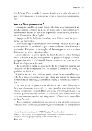 ITINÉRAIRES -.83



fers de lance d’une nouvelle économie, fondée sur la recherche scientifi-
que et technique, sur la connaissance et sur le dynamisme entrepreneu-
rial.

Vers une 3ème gouvernance ?
   L’entreprise semble à présent devoir faire face à un changement ma-
jeur. Les enjeux se situent de moins en moins dans la puissance de déve-
loppement et de plus en plus dans l’aptitude à se renouveler, dans la ca-
pacité d’innovation, dans l’agilité.
   L’équipe du CGS1 de l’école des Mines parle d’une « troisième gouver-
nance » de l’entreprise :
   La première (approximativement entre 1960 et 1980) fut marquée par
le management de proximité et par contrat d’objectif afin d’assurer la
production. Il s’agit de mettre en place de bons rapports entre le système
dirigeant et les unités opérationnelles.
   La seconde (qui s’y ajoute à partir du début des années 90) se distingue
par la conception réglée (management de projet et langage systémati-
que) pour favoriser la répétition de la conception dans les grandes pério-
des de développement intensif.2
   « La conception réglée est une méthode de conception adaptée aux
situations de développement, où l’on cherche à maîtriser les coûts, la
qualité et les délais. »3
   Selon les auteurs, une troisième gouvernance est en train d’émerger,
celle de la conception innovante qui, « face aux enjeux de l’économie
contemporaine, encourage, supporte et oriente la répétition de l’innova-
tion. »
   Les trois types de gouvernance décrivent une vision historique et
théorique clairement segmentée en trois périodes, mais dans les faits,
elles se superposent souvent. Dans une même entreprise, les finalités de
ces trois gouvernances se côtoient ou se suivent. Elles représentent trois
vocations complémentaires qui s’organisent différemment aujourd’hui
(et dans l’avenir).
   « En conception réglée, l’objet à concevoir a une identité connue, ses
fonctions sont stabilisées, les métiers, les fournisseurs, les compétences

 Centre de gestion scientifique de l’ ENSMP dirigé par Armand Hatchuel.
 « La RATP et les enjeux de la compétition par l’innovation », un séminaire d’initiation à la
conception innovante, prospective@ratp n°14, novembre 2007, p.20
 Ibid, p.147
 