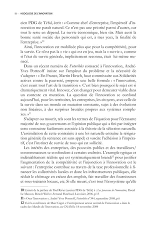 86.- HODOLOGIE DE L’INNOVATION



    cien PDG de Téfal, écrit : « Comme chef d’entreprise, l’impératif d’in-
    novation me paraît naturel. Ce n’est pas une priorité parmi d’autres, car
    tout le reste en dépend. La survie économique, bien sûr. Mais aussi la
    bonne santé sociale des personnels qui est, à mes yeux, la finalité de
    l’entreprise. »10
       Ainsi, l’innovation est mobilisée plus que pour la compétitivité, pour
    la survie. Ce n’est pas la « vie » qui est en jeu, mais la « survie », comme
    si l’état de survie générale, implicitement reconnu, était lui-même me-
    nacé.
       Dans un récent numéro de Futuribles consacré à l’innovation, André-
    Yves Portnoff insiste sur l’ampleur du problème et la nécessité de
    s’adapter : « En France, Martin Hirsch, haut commissaire aux Solidarités
    actives contre la pauvreté, propose une belle formule : « l’innovation,
    c’est avant tout l’art de la transition ». C’est bien pourquoi le sujet est si
    dramatiquement vital. Innover, c’est changer pour demeurer viable dans
    un contexte en mutation. La question de l’innovation se confond
    aujourd’hui, pour les territoires, les entreprises, les citoyens, avec celle de
    la survie dans un monde en mutation constante, sujet à des évolutions
    non linéaires, à des surprises brutales propres aux systèmes comple-
    xes. »11
       S’adapter ou mourir, tels sont les termes de l’équation pour l’écrasante
    majorité de nos gouvernants et l’opinion publique qui a fini par intégrer
    cette contrainte facilement associée à la théorie de la sélection naturelle.
    L’assimilation de cette contrainte à une loi naturelle entraîne la résigna-
    tion générale (la sentence est sans appel) et suscite l’adhésion à l’impéra-
    tif, c’est l’instinct de survie de tous qui est sollicité.
       Les intérêts des entreprises, des pouvoirs publics et des travailleurs/
    consommateurs se confondent à certains endroits. L’exemple typique et
    indéniablement réaliste qui est systématiquement brandi12 pour justifier
    l’augmentation de la compétitivité et l’injonction à l’innovation est le
    suivant : l’entreprise contribue au travers de la taxe professionnelle à fi-
    nancer les collectivités locales et donc les infrastructures publiques, elle
    réduit le chômage en créant des emplois, fait travailler des fournisseurs
    et sous-traitants locaux, etc. Si elle meurt, c’est tout l’écosystème qu’elle

    0 Extrait de la préface de Paul Rivier (ancien PDG de Téfal) à : Les processus de l’innovation, Pascal
    Le Masson, Benoît Weil et Armand Hatchuel, Lavoisier, 2006, p.1
     « Oser l’innovation », André-Yves Portnoff, Futuribles n°344, septembre 2008, p.6
     Voir la conférence de Marc Giget « L’entrepreneur acteur central de l’innovation » dans le
    cadre des Mardis de l’innovation, au CNAM le 18 novembre 2008
 