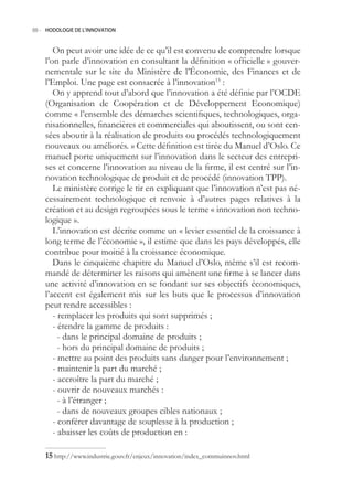 88.- HODOLOGIE DE L’INNOVATION



       On peut avoir une idée de ce qu’il est convenu de comprendre lorsque
    l’on parle d’innovation en consultant la définition « officielle » gouver-
    nementale sur le site du Ministère de l’Économie, des Finances et de
    l’Emploi. Une page est consacrée à l’innovation1 :
       On y apprend tout d’abord que l’innovation a été définie par l’OCDE
    (Organisation de Coopération et de Développement Economique)
    comme « l’ensemble des démarches scientifiques, technologiques, orga-
    nisationnelles, financières et commerciales qui aboutissent, ou sont cen-
    sées aboutir à la réalisation de produits ou procédés technologiquement
    nouveaux ou améliorés. » Cette définition est tirée du Manuel d’Oslo. Ce
    manuel porte uniquement sur l’innovation dans le secteur des entrepri-
    ses et concerne l’innovation au niveau de la firme, il est centré sur l’in-
    novation technologique de produit et de procédé (innovation TPP).
       Le ministère corrige le tir en expliquant que l’innovation n’est pas né-
    cessairement technologique et renvoie à d’autres pages relatives à la
    création et au design regroupées sous le terme « innovation non techno-
    logique ».
       L’innovation est décrite comme un « levier essentiel de la croissance à
    long terme de l’économie », il estime que dans les pays développés, elle
    contribue pour moitié à la croissance économique.
       Dans le cinquième chapitre du Manuel d’Oslo, même s’il est recom-
    mandé de déterminer les raisons qui amènent une firme à se lancer dans
    une activité d’innovation en se fondant sur ses objectifs économiques,
    l’accent est également mis sur les buts que le processus d’innovation
    peut rendre accessibles :
       - remplacer les produits qui sont supprimés ;
       - étendre la gamme de produits :
         - dans le principal domaine de produits ;
         - hors du principal domaine de produits ;
       - mettre au point des produits sans danger pour l’environnement ;
       - maintenir la part du marché ;
       - accroître la part du marché ;
       - ouvrir de nouveaux marchés :
         - à l’étranger ;
         - dans de nouveaux groupes cibles nationaux ;
       - conférer davantage de souplesse à la production ;
       - abaisser les coûts de production en :

     http://www.industrie.gouv.fr/enjeux/innovation/index_commuinnov.html
 