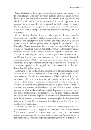 AVANT-PROPOS -.9



Chaque itinéraire est balisé par des cas, leurs analyses, des embarras ou
des inquiétudes : le chemin est tracé, certains éléments du décor sont
décrits, mais rien n’empêche le lecteur de s’arrêter pour regarder ailleurs
afin de l’enrichir ou le remettre en cause. Ces itinéraires permettent de
soulever des questions, de faire émerger des clés de compréhension et
de débusquer quelques « angles morts ». Ces points serviront à construi-
re une boîte à outils critique prenant la forme d’une console, d’une carte
heuristique.
   Cette boîte à outils s’appuie sur une schématisation du processus d’in-
novation depuis laquelle se déploie un ensemble non exhaustif de des-
cripteurs. Les descripteurs sont souvent des variables, c’est-à-dire des
points de vue « stéréoscopiques » sur un aspect du processus ou de la
démarche. Chaque curseur oscille entre deux extrêmes. Il n’y en pas for-
cément un bon et un mauvais. Suivant le « réglage » des autres variables
un même extrême peut se révéler positif ou négatif, ou même ni l’un ni
l’autre, il est, tout simplement. On ne passe pas directement d’un extrê-
me à l’autre, il y a souvent une multitude de positions intermédiaires. La
meilleure position (s’il doit y en avoir une) n’est pas non plus forcément
au centre : il n’y a pas nécessairement de juste milieu. Les variables font
simplement apparaître des oppositions, des contradictions, des para-
doxes, des déséquilibres, etc.
   Le schéma est un outil destiné à questionner le phénomène innovation
avec des cas concrets et permet de le faire sous plusieurs angles, à diffé-
rents moments d’un déroulement toujours différent lui aussi. Il ne s’agit
pas d’une grille de lecture figée et rigide, mais au contraire d’un filet
élastique dont chaque maille est explicitement sujette à variation en
fonction du cas considéré. Il est paramétrable et modulable à l’infini, on
peut toujours rajouter un descripteur, en modifier le contenu, le faire
interagir sur d’autres. Le squelette est mis à disposition, ce sont les exem-
ples traités et analysés qui lui donneront vie. En cela, c’est un outil mar-
tyr, voué à être malmené, explosé, un échafaudage éphémère en somme.
Nous le testerons et le chahuterons sur un exemple afin d’en mesurer l’
utilité et les limites. Ce test donnera lieu à la construction d’une repré-
sentation cartographique.
   L’objectif du mémoire est donc de proposer au lecteur (acteur de l’in-
novation comme l’est le concepteur, ou confronté à l’innovation comme
l’est le consommateur) les moyens non pas de juger une innovation,
mais de commencer à discerner, au-delà des peurs, de l’enthousiasme ou
de l’indifférence, ce qu’elle apporte, la manière dont elle s’installe et les
 