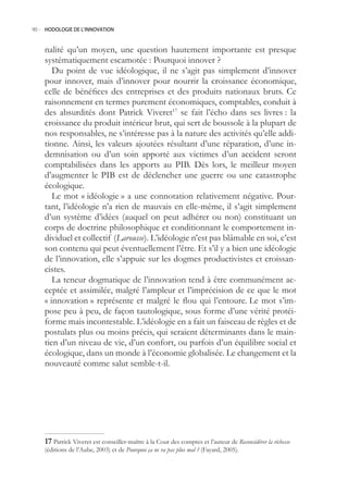 90.- HODOLOGIE DE L’INNOVATION



    nalité qu’un moyen, une question hautement importante est presque
    systématiquement escamotée : Pourquoi innover ?
       Du point de vue idéologique, il ne s’agit pas simplement d’innover
    pour innover, mais d’innover pour nourrir la croissance économique,
    celle de bénéfices des entreprises et des produits nationaux bruts. Ce
    raisonnement en termes purement économiques, comptables, conduit à
    des absurdités dont Patrick Viveret17 se fait l’écho dans ses livres : la
    croissance du produit intérieur brut, qui sert de boussole à la plupart de
    nos responsables, ne s’intéresse pas à la nature des activités qu’elle addi-
    tionne. Ainsi, les valeurs ajoutées résultant d’une réparation, d’une in-
    demnisation ou d’un soin apporté aux victimes d’un accident seront
    comptabilisées dans les apports au PIB. Dès lors, le meilleur moyen
    d’augmenter le PIB est de déclencher une guerre ou une catastrophe
    écologique.
       Le mot « idéologie » a une connotation relativement négative. Pour-
    tant, l’idéologie n’a rien de mauvais en elle-même, il s’agit simplement
    d’un système d’idées (auquel on peut adhérer ou non) constituant un
    corps de doctrine philosophique et conditionnant le comportement in-
    dividuel et collectif (Larousse). L’idéologie n’est pas blâmable en soi, c’est
    son contenu qui peut éventuellement l’être. Et s’il y a bien une idéologie
    de l’innovation, elle s’appuie sur les dogmes productivistes et croissan-
    cistes.
       La teneur dogmatique de l’innovation tend à être communément ac-
    ceptée et assimilée, malgré l’ampleur et l’imprécision de ce que le mot
    « innovation » représente et malgré le flou qui l’entoure. Le mot s’im-
    pose peu à peu, de façon tautologique, sous forme d’une vérité protéi-
    forme mais incontestable. L’idéologie en a fait un faisceau de règles et de
    postulats plus ou moins précis, qui seraient déterminants dans le main-
    tien d’un niveau de vie, d’un confort, ou parfois d’un équilibre social et
    écologique, dans un monde à l’économie globalisée. Le changement et la
    nouveauté comme salut semble-t-il.




     Patrick Viveret est conseiller-maître à la Cour des comptes et l’auteur de Reconsidérer la richesse
    (éditions de l’Aube, 2003) et de Pourquoi ça ne va pas plus mal ? (Fayard, 200).
 
