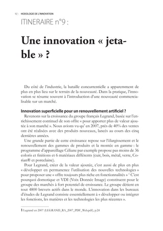92.- HODOLOGIE DE L’INNOVATION



    ITINERAIRE n° :
                9

    Une innovation « jeta-
    ble » ?

       Du côté de l’industrie, la bataille concurrentielle a apparemment de
    plus en plus lieu sur le terrain de la nouveauté. Dans la pratique, l’inno-
    vation se résume souvent à l’introduction d’une nouveauté commercia-
    lisable sur un marché.

    Innovation superficielle pour un renouvellement artificiel ?
       Revenons sur la croissance du groupe français Legrand, basée sur l’en-
    richissement continuel de son offre « pour apporter plus de valeur ajou-
    tée à son marché ». Nous avions vu qu’ en 2007, près de 40% des ventes
    ont été réalisées avec des produits nouveaux, lancés au cours des cinq
    dernières années.
       Une grande partie de cette croissance repose sur l’élargissement et le
    renouvellement des gammes de produits et la montée en gamme : le
    programme d’appareillage Céliane par exemple propose pas moins de 36
    coloris et finitions et 6 matériaux différents (cuir, bois, métal, verre, Co-
    rian® et porcelaine).
       Pour Legrand, créer de la valeur ajoutée, c’est aussi de plus en plus
    « développer en permanence l’utilisation des nouvelles technologies »
    pour proposer une « offre toujours plus riche en fonctionnalités » 1 C’est
    pourquoi domotique et VDI (Voix Donnée Image) constituent pour le
    groupe des marchés à fort potentiel de croissance. Le groupe détient en
    tout 4800 brevets actifs dans le monde. L’innovation dans les bureaux
    d’études de Legrand consiste essentiellement à « développer ou intégrer
    les fonctions, les matières et les technologies les plus récentes ».

     Legrand en 2007 (LEGRAND_RA_2007_PDF_Web.pdf), p.24
 