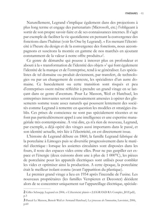 ITINÉRAIRES -.93



   Naturellement, Legrand s’implique également dans des projections à
plus long terme et engage des partenariats (Microsoft, etc.) l’obligeant à
sortir de son propre savoir-faire et de ses connaissances internes. Il s’agit
par exemple de faciliter la vie quotidienne en pensant la convergence des
fonctions dans l’habitat (voir In One by Legrand). « En mettant l’électri-
cité à l’heure du design et de la convergence des fonctions, nous accom-
pagnons et suscitons la montée en gamme de nos marchés en ajoutant
constamment de la valeur à notre offre produits.»2.
   Ce genre de démarche qui pousse à innover plus en profondeur et
abouti à la « transformation de l’identité des objets »3 qui font également
l’identité de la marque et de l’entreprise, tend à se généraliser. Les spécia-
listes de tel domaine ou produit deviennent, par transfert, de technolo-
gies ou par un changement de contexte, les spécialistes d’un autre do-
maine. Ce basculement ou cette transition sont risqués et peu
d’entreprises osent même réfléchir à prendre un grand virage en se lan-
çant dans ce genre d’aventure. Pour Le Masson, Weil et Hatchuel, les
entreprises innovantes seront nécessairement amenées à opérer des glis-
sements somme toute assez naturels qui poussent lentement des socié-
tés comme Legrand à remettre en question les modèles et stratégies éta-
blis. Ces prises de conscience ne sont pas spécialement récentes et ne
font pas particulièrement appel à une intelligence et une expertise mana-
gériale très contemporaine. A vrai dire, ça n’a rien de nouveau, Legrand,
par exemple, a déjà opéré des virages aussi importants dans le passé, et
son identité actuelle, très liée à l’électricité, en est directement issue.
   L’histoire de Legrand débute en 1860, la famille Legrand fabrique de
la porcelaine à Limoges puis se diversifie progressivement dans le maté-
riel électrique : lorsque les assiettes circulaires sont disposées dans les
fours, il reste des espaces vides entre elles. Pour ne pas gaspiller cet es-
pace et l’énergie (deux cuissons dont une à plus de 1 000°C), les pièces
de porcelaine pour les appareils électriques sont utilisés pour combler
les vides et optimiser ainsi la production. A cette époque, la porcelaine
était le meilleur isolant connu (avant l’apparition du plastique).
   Le premier grand virage a lieu en 194 après l’incendie de l’usine. Les
nouveaux propriétaires (les familles Verspieren et Decoster) décident
alors de se concentrer uniquement sur l’appareillage électrique, spéciale-
 Gilles Schnepp, Legrand en 2006, « L’électricité plaisir » (LEGRAND RA Complet_BAT.pdf),
p.3
 Pascal Le Masson, Benoît Weil et Armand Hatchuel, Les processus de l’innovation, Lavoisier, 2006,
p.60
 