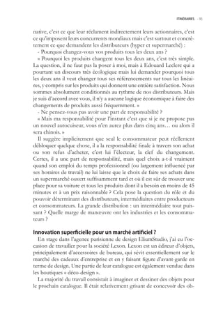 ITINÉRAIRES -.95



native, c’est ce que leur réclament indirectement leurs actionnaires, c’est
ce qu’imposent leurs concurrents mondiaux mais c’est surtout et concrè-
tement ce que demandent les distributeurs (hyper et supermarché) :
   - Pourquoi changez-vous vos produits tous les deux ans ?
   « Pourquoi les produits changent tous les deux ans, c’est très simple.
La question, il ne faut pas la poser à moi, mais à Edouard Leclerc qui a
pourtant un discours très écologique mais lui demander pourquoi tous
les deux ans il veut changer tous ses référencements sur tous les linéai-
res, y compris sur les produits qui donnent une entière satisfaction. Nous
sommes absolument conditionnés au rythme de nos distributeurs. Mais
je suis d’accord avec vous, il n’y a aucune logique économique à faire des
changements de produits aussi fréquemment. »
   - Ne pensez-vous pas avoir une part de responsabilité ?
   « Mais ma responsabilité pour l’instant c’est que si je ne propose pas
un nouvel autocuiseur, vous n’en aurez plus dans cinq ans… ou alors il
sera chinois. »
   Il suggère implicitement que seul le consommateur peut réellement
débloquer quelque chose, il a la responsabilité finale à travers son achat
ou son refus d’acheter, c’est lui l’électeur, la clef du changement.
Certes, il a une part de responsabilité, mais quel choix a-t-il vraiment
quand son emploi du temps professionnel (ou largement influencé par
ses horaires de travail) ne lui laisse que le choix de faire ses achats dans
un supermarché ouvert suffisamment tard et où il est sûr de trouver une
place pour sa voiture et tous les produits dont il a besoin en moins de 4
minutes et à un prix raisonnable ? Cela pose la question du rôle et du
pouvoir déterminant des distributeurs, intermédiaires entre producteurs
et consommateurs. La grande distribution : un intermédiaire tout puis-
sant ? Quelle marge de manœuvre ont les industries et les consomma-
teurs ?

Innovation superficielle pour un marché artificiel ?
  En stage dans l’agence parisienne de design EliumStudio, j’ai eu l’oc-
casion de travailler pour la société Lexon. Lexon est un éditeur d’objets,
principalement d’accessoires de bureau, qui sévit essentiellement sur le
marché des cadeaux d’entreprise et en y faisant figure d’avant-garde en
terme de design. Une partie de leur catalogue est également vendue dans
les boutiques « déco-design ».
  La majorité du travail consistait à imaginer et dessiner des objets pour
le prochain catalogue. Il était relativement grisant de concevoir des ob-
 