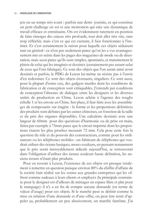 96.- HODOLOGIE DE L’INNOVATION



    jets en un temps très court : parfois une demi- journée, ce qui constitue
    un petit challenge en soi et une motivation qui crée une dynamique de
    travail efficace et entraînante. On est évidemment rarement en position
    de faire émerger des enjeux très profonds, tout doit aller très vite, sans
    trop réfléchir, mais c’est ce qui est excitant, il faut fonctionner à l’ins-
    tinct. Et c’est certainement la raison pour laquelle ces objets séduisent
    tant en général : ce n’est pas seulement parce qu’on les a vus avantageu-
    sement mis en scène dans les pages des magazines de mode ou de déco-
    ration, mais aussi parce qu’ils sont simples, spontanés, et transmettent le
    plaisir de celui qui les imaginés et dessinés (certainement pas autant celui
    de ceux qui l’ont fabriqué). Ce sont des objets que l’on aurait aimé avoir
    dessinés et parfois, le PDG de Lexon lui-même ne résiste pas à l’envie
    d’en redessiner. Ce sont des objets étonnants, singuliers. Ce sont aussi,
    pour la plupart d’entre eux, des gadgets inutiles dont les conditions de
    fabrication et de conception sont critiquables. J’entends par conditions
    de conception l’absence de dialogue entre les designers et les diverses
    unités de production en Chine. Lexon achète à l’agence des roughs
    échelle 1 et les envoie en Chine. Sur place, il faut faire avec les assembla-
    ges de composants sur étagère : la forme et les proportions définitives
    des produits sont définies par les usines chinoises, en fonction de la taille
    et du prix des organes disponibles. Une calculette dessinée avec une
    largeur de 60mm pour des questions d’harmonie ou de prise en main,
    finira par exemple à 75mm parce que le circuit imprimé dont les propor-
    tions étaient les plus proches mesurait 72 mm. Cela pose cette fois la
    question du rôle et du pouvoir des constructeurs, comme pour les ordi-
    nateurs ou les téléphones mobiles : un fabricant de téléphones qui vou-
    drait utiliser des écrans basiques, mono-couleurs, en pensant notamment
    que le prix serait incroyablement ridicule aujourd’hui, se retrouverait
    dans l’obligation d’utiliser des écrans couleurs haute définition, les an-
    ciens écrans n’étant plus produits.
      Pour en revenir à Lexon, l’existence de ces objets est presque totale-
    ment à remettre en question puisque environ 80% du chiffre d’affaire de
    la société était réalisé sur les ventes aux grandes entreprises qui les of-
    frent comme cadeaux à leurs clients et employés (la principale contrain-
    te pour le designer est d’ailleurs de ménager un espace libre et plat pour
    le marquage): il n’y a en fin de compte aucune demande (en terme de
    valeur d’usage) pour ces objets. Si le marché peut se définir comme la
    mise en relation d’une demande et d’une offre, on peut être tenté d’ap-
    peler ça, probablement un peu abusivement, un marché fantôme. J’ai
 