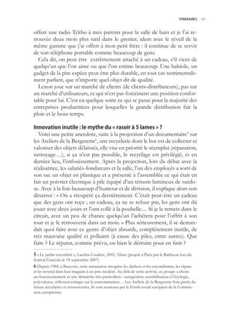 ITINÉRAIRES -.97



offert une radio Tykho à mes parents pour la salle de bain et je l’ai re-
trouvée deux mois plus tard dans le grenier, idem avec le réveil de la
même gamme que j’ai offert à mon petit frère : il continue de se servir
de son téléphone portable comme beaucoup de gens.
  Cela dit, on peut être extrêmement attaché à un cadeau, s’il vient de
quelqu’un que l’on aime ou que l’on estime beaucoup. Une babiole, un
gadget de la pire espèce peut être plus durable, en tout cas sentimentale-
ment parlant, que n’importe quel objet dit de qualité.
  Lexon joue sur un marché de clients (de clients-distributeurs), pas sur
un marché d’utilisateurs, ce qui n’est pas forcément une position confor-
table pour lui. C’est en quelque sorte ce qui se passe pour la majorité des
entreprises productrices pour lesquelles la grande distribution fait la
pluie et le beau temps.

Innovation inutile : le mythe du « rasoir à 5 lames » ?
  Voici une petite anecdote, suite à la projection d’un documentaire sur
les Ateliers de la Bergerette6, une recyclerie dont le but est de collecter et
valoriser des objets délaissés, elle vise en priorité le réemploi (réparation,
nettoyage…), si ça n’est pas possible, le recyclage est privilégié, et en
dernier lieu, l’enfouissement. Après la projection, lors du débat avec la
réalisatrice, les salariés-fondateurs et la salle, l’un des employés a sorti de
son sac un objet en plastique et a présenté à l’assemblée ce qui était en
fait un poivrier électrique à pile équipé d’un témoin lumineux de surdo-
se. Avec à la fois beaucoup d’humour et de dérision, il explique alors son
désarroi : « On a récupéré ça dernièrement. C’était peut-être un cadeau
que des gens ont reçu ; un cadeau, ça ne se refuse pas, les gens ont dû
jouer avec deux jours et l’ont collé à la poubelle… Si je le remets dans le
circuit, avec un peu de chance quelqu’un l’achètera pour l’offrir à son
tour et je le retrouverai dans un mois. » Plus sérieusement, il se deman-
dait quoi faire avec ce genre d’objet absurde, complètement inutile, de
très mauvaise qualité et polluant (à cause des piles, entre autres). Que
faire ? Le réparer, comme prévu, ou bien le détruire pour en finir ?
 « Le jardin encombré », Laetitia Couderc, 200, 2mn (projeté à Paris par le Barbizon lors du
festival Cinécolo le 19 septembre 2007)
 Depuis 1984, à Beauvais, cette association récupère les déchets et les encombrants, les répare
et les revend dans leur magasin à un prix modéré. Au-delà de cette activité, ce groupe a choisi
un fonctionnement et une démarche très particuliers : autogestion, sensibilisation à l’écologie,
polyvalence, réflexion critique sur la consommation… Les Ateliers de la Bergerette font partie du
réseau recycleries et ressourceries, ils sont soutenus par le Fonds social européen de la Commis-
sion européenne.
 