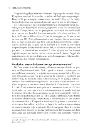 98.- HODOLOGIE DE L’INNOVATION



      Ce genre de gadget n’est pas seulement l’apanage de sociétés Hong-
    Kongaises inondant les marchés mondiaux de breloques en plastique :
    Peugeot SP, par exemple, a récemment demandé à l’agence de design
    Sismo de dessiner une gamme de moulin à poivre et à sel électriques.
      Ces « innovations » ne sont évidemment pas à proprement parler nou-
    velles, ce sont des produits courants, augmentés d’une soit-disant valeur
    ajoutée d’usage, basée sur un présupposé quantitatif ou performatif
    sans rapport avec la réalité des situations qu’ils prétendent améliorer : le
    fameux déodorant 48h a-t-il un réel intérêt par rapport au déodorant qui
    ne dure que 24h ? Oui, si l’on considère que l’on peut désormais se laver
    tous les deux jours plutôt que de le faire quotidiennement (mais j’ai ten-
    dance à penser que les gens qui se soucient à tel point de leur odeur
    corporelle qu’ils achètent un déodorant 48h, se lavent au moins une fois
    par jour). La plupart de ces « rasoirs à  lames » jouent sur des ressorts
    exploités depuis des siècles par les bonimenteurs de foires : l’appel à la
    curiosité, au « encore plus fort », etc., avec des arguments fallacieux flat-
    tant les plus bas réflexes consuméristes.

    Conclusion : une confusion entre usage et consommation ?
       De l’innovation à marche forcée, à l’innovation superficielle, en pas-
    sant par l’innovation simulée, factice, postiche, toutes ces stratégies ont
    une ambition commune : « acquérir un avantage compétitif ». Ces for-
    mes d’innovations que l’on peut qualifier de « jetables » montrent que
    l’innovation, du moins le terme « innovation », est en quelque sorte sa-
    cralisé et donc extrêmement galvaudé. Les acteurs et auteurs de ces stra-
    tégies ne peuvent pas passer outre l’impératif d’innovation : comment
    lever des fonds si vous ne vous présentez pas comme innovants ? Com-
    ment attirer de nouveaux acheteurs si vous continuez à vendre toujours
    les mêmes produits ? La conséquence de ce positionnement : l’innova-
    tion devient parfois la gestion de l’obsolescence artificielle. Cette forme
    de relation à l’innovation, somme toute la plus courante, est une relation
    de consommation. « L’impulsion fondamentale qui met et maintient en
    mouvement la machine capitaliste est imprimée par les nouveaux objets
    de consommation [...]»7 expliquait déjà Schumpeter, dans les années
    quarante. Cette relation est portée par l’idéologie de l’innovation et de la
    croissance qui considère l’innovation comme une démarche visant à

     Joseph Schumpeter, 1943. Traduction française, 191. Capitalisme, socialisme et démocratie, Paris,
    Payot, p.106 et 107
 