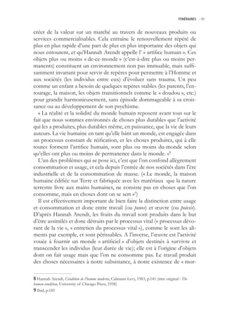 ITINÉRAIRES -.99



créer de la valeur sur un marché au travers de nouveaux produits ou
services commercialisables. Cela entraîne le renouvellement répété de
plus en plus rapide d’une part de plus en plus importante des objets qui
nous entourent, et qu’Hannah Arendt appelle l’ « artifice humain ». Ces
objets plus ou moins « de-ce-monde » (c’est-à-dire plus ou moins per-
manents) constituent un environnement non pas immuable, mais suffi-
samment invariant pour servir de repères pour permettre à l’Homme et
aux sociétés (les individus entre eux) d’évoluer sans trauma. Un peu
comme un enfant a besoin de quelques repères stables (les parents, l’en-
tourage, la maison, les objets transitionnels comme le « doudou », etc.)
pour grandir harmonieusement, sans épisode dommageable à sa crois-
sance ou au développement de son psychisme.
  « La réalité et la solidité du monde humain reposent avant tout sur le
fait que nous sommes environnés de choses plus durables que l’activité
qui les a produites, plus durables même, en puissance, que la vie de leurs
auteurs. La vie humaine en tant qu’elle bâtit un monde, est engagée dans
un processus constant de réification, et les choses produites, qui à elle
toutes forment l’artifice humain, sont plus ou moins du-monde selon
qu’elles ont plus ou moins de permanence dans le monde. »8
  L’un des problèmes qui se pose ici, c’est que l’on confond allègrement
consommation et usage, et cela depuis l’entrée de nos sociétés dans l’ère
industrielle et de la consommation de masse. (« Le monde, la maison
humaine édifiée sur Terre et fabriquée avec les matériaux que la nature
terrestre livre aux mains humaines, ne consiste pas en choses que l’on
consomme, mais en choses dont on se sert »9)
  Il est effectivement important de bien faire la distinction entre usage
et consommation et donc entre travail (ou ponos) et œuvre (ou poiesis).
D’après Hannah Arendt, les fruits du travail sont produits dans le but
d’être assimilés et donc détruits par le processus vital (« processus dévo-
rant de la vie », « entretien du processus vital »), comme le sont les ali-
ments par exemple, et sont périssables. A l’inverse, l’œuvre est l’activité
vouée à fournir un monde « artificiel » d’objets destinés à survivre et
transcender les individus (leur durée de vie); elle est à l’origine d’objets
dont on fait usage mais que l’on ne consomme pas. Le travail produit
des choses nécessaires à notre subsistance, à notre existence de « mor-

 Hannah Arendt, Condition de l’homme moderne, Calmann-Levy, 1983, p.141 (titre original : The
human condition, University of Chicago Press, 198)
 Ibid, p.18
 