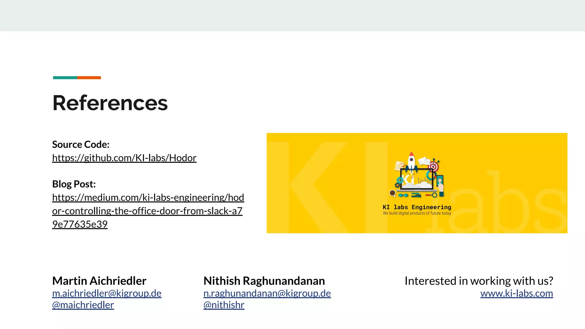 References
Source Code:
https://github.com/KI-labs/Hodor
Blog Post:
https://medium.com/ki-labs-engineering/hod
or-controlling-the-office-door-from-slack-a7
9e77635e39
Interested in working with us?
www.ki-labs.com
Martin Aichriedler
m.aichriedler@kigroup.de
@maichriedler
Nithish Raghunandanan
n.raghunandanan@kigroup.de
@nithishr
 