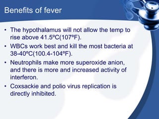 Benefits of fever
• The hypothalamus will not allow the temp to
rise above 41.5ºC(107ºF).
• WBCs work best and kill the most bacteria at
38-40ºC(100.4-104ºF).
• Neutrophils make more superoxide anion,
and there is more and increased activity of
interferon.
• Coxsackie and polio virus replication is
directly inhibited.
 