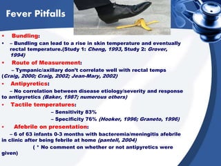 Fever Pitfalls
• Bundling:
• – Bundling can lead to a rise in skin temperature and eventually
rectal temperature.(Study 1: Cheng, 1993, Study 2: Grover,
1994)
• Route of Measurement:
– Tympanic/axillary don’t correlate well with rectal temps
(Craig, 2000; Craig, 2002; Jean-Mary, 2002)
• Antipyretics:
– No correlation between disease etiology/severity and response
to antipyretics (Baker, 1987; numerous others)
• Tactile temperatures:
– Sensitivity 83%
– Specificity 76% (Hooker, 1996; Graneto, 1996)
• Afebrile on presentation:
– 6 of 63 infants 0-3 months with bacteremia/meningitis afebrile
in clinic after being febrile at home (pantell, 2004)
( * No comment on whether or not antipyretics were
given)
 