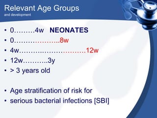 Relevant Age Groups
and development
• 0………4w NEONATES
• 0………………..8w
• 4w……….……………….12w
• 12w………..3y
• > 3 years old
• Age stratification of risk for
• serious bacterial infections [SBI]
 