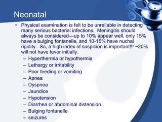 Neonatal
• Physical examination is felt to be unreliable in detecting
many serious bacterial infections. Meningitis should
always be considered—up to 10% appear well, only 15%
have a bulging fontanelle, and 10-15% have nuchal
rigidity. So, a high index of suspicion is important!!! ~20%
will not have fever initially.
– Hyperthermia or hypothermia
– Lethargy or irritability
– Poor feeding or vomiting
– Apnea
– Dyspnea
– Jaundice
– Hypotension
– Diarrhea or abdominal distension
– Bulging fontanelle
– seizures
 