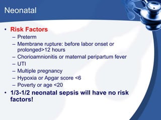 Neonatal
• Risk Factors
– Preterm
– Membrane rupture: before labor onset or
prolonged>12 hours
– Chorioamnionitis or maternal peripartum fever
– UTI
– Multiple pregnancy
– Hypoxia or Apgar score <6
– Poverty or age <20
• 1/3-1/2 neonatal sepsis will have no risk
factors!
 