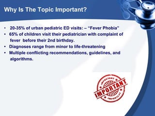 Why Is The Topic Important?
• 20-35% of urban pediatric ED visits: – “Fever Phobia”
• 65% of children visit their pediatrician with complaint of
fever before their 2nd birthday.
• Diagnoses range from minor to life-threatening
• Multiple conflicting recommendations, guidelines, and
algorithms.
 