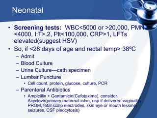 Neonatal
• Screening tests: WBC<5000 or >20,000, PMN
<4000, I:T>.2, Plt<100,000, CRP>1, LFTs
elevated(suggest HSV)
• So, if <28 days of age and rectal temp> 38ºC
– Admit
– Blood Culture
– Urine Culture—cath specimen
– Lumbar Puncture
• Cell count, protein, glucose, culture, PCR
– Parenteral Antibiotics
• Ampicillin + Gentamicin(Cefotaxime), consider
Acyclovir(primary maternal infxn, esp if delivered vaginally,
PROM, fetal scalp electrodes, skin eye or mouth lesions,
seizures, CSF pleocytosis)
 