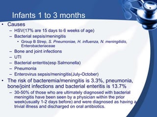 Infants 1 to 3 months
• Causes
– HSV(17% are 15 days to 6 weeks of age)
– Bacterial sepsis/meningitis
• Group B Strep, S. Pneumoniae, H. influenza, N. meningitidis,
Enterobacteriaceae
– Bone and joint infections
– UTI
– Bacterial enteritis(esp Salmonella)
– Pneumonia
– Enterovirus sepsis/meningitis(July-October)
• The risk of bacteremia/meningitis is 3.3%, pneumonia,
bone/joint infections and bacterial enteritis is 13.7%
– 30-50% of those who are ultimately diagnosed with bacterial
meningitis have been seen by a physician within the prior
week(usually 1-2 days before) and were diagnosed as having a
trivial illness and discharged on oral antibiotics.
 