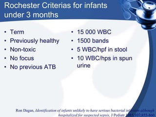 Rochester Criterias for infants
under 3 months
• Term
• Previously healthy
• Non-toxic
• No focus
• No previous ATB
• 15 000 WBC
• 1500 bands
• 5 WBC/hpf in stool
• 10 WBC/hps in spun
urine
Ron Dagan, Identification of infants unlikely to have serious bacterial infection although
hospitalized for suspected sepsis, J Pediatr 1985;107;855-860
 