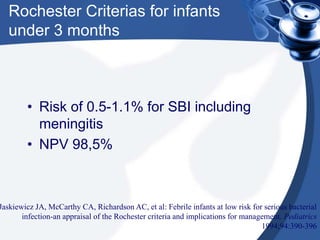 Rochester Criterias for infants
under 3 months
• Risk of 0.5-1.1% for SBI including
meningitis
• NPV 98,5%
Jaskiewicz JA, McCarthy CA, Richardson AC, et al: Febrile infants at low risk for serious bacterial
infection-an appraisal of the Rochester criteria and implications for management. Pediatrics
1994;94:390-396
 